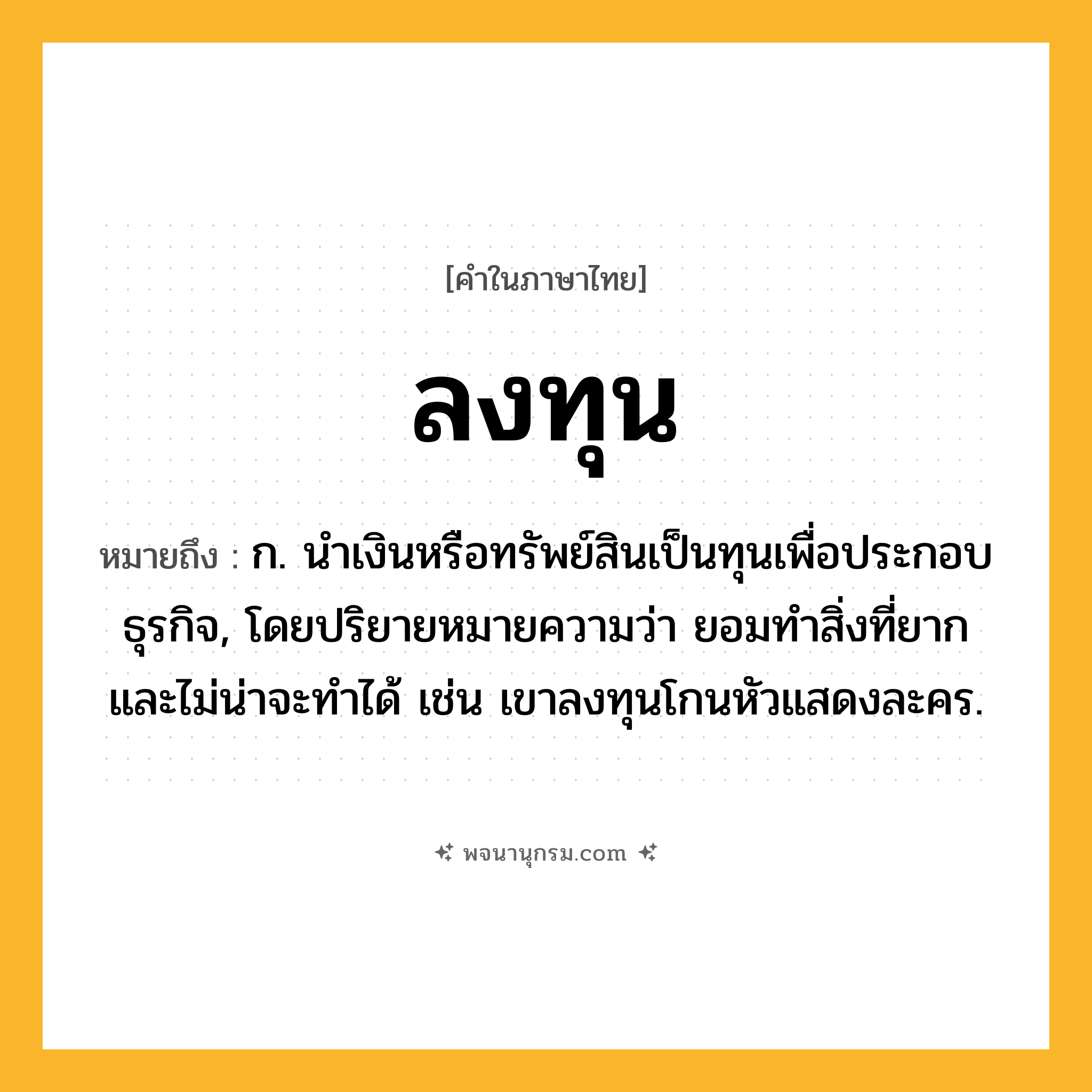 ลงทุน ความหมาย หมายถึงอะไร?, คำในภาษาไทย ลงทุน หมายถึง ก. นำเงินหรือทรัพย์สินเป็นทุนเพื่อประกอบธุรกิจ, โดยปริยายหมายความว่า ยอมทำสิ่งที่ยากและไม่น่าจะทำได้ เช่น เขาลงทุนโกนหัวแสดงละคร.