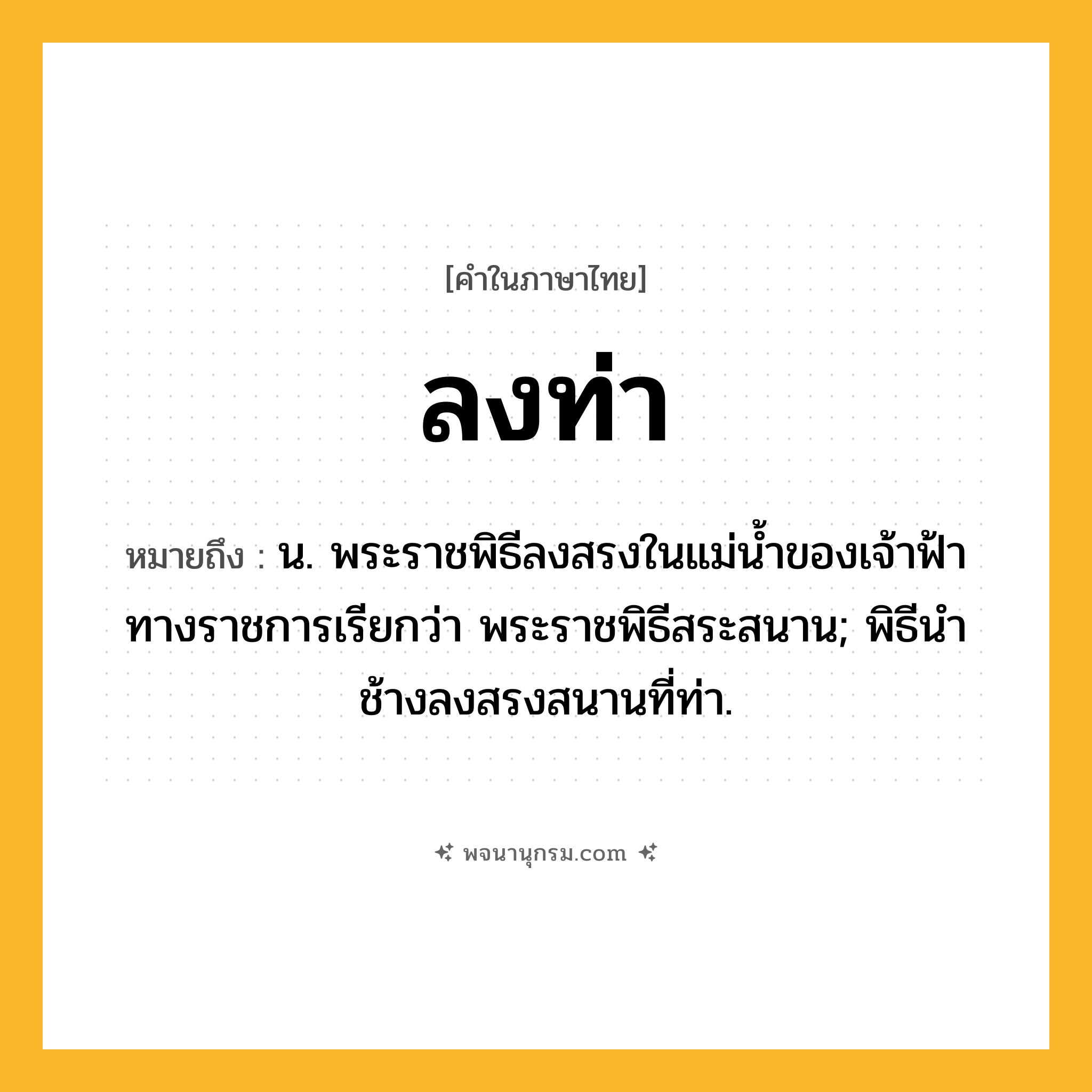 ลงท่า ความหมาย หมายถึงอะไร?, คำในภาษาไทย ลงท่า หมายถึง น. พระราชพิธีลงสรงในแม่น้ำของเจ้าฟ้า ทางราชการเรียกว่า พระราชพิธีสระสนาน; พิธีนําช้างลงสรงสนานที่ท่า.