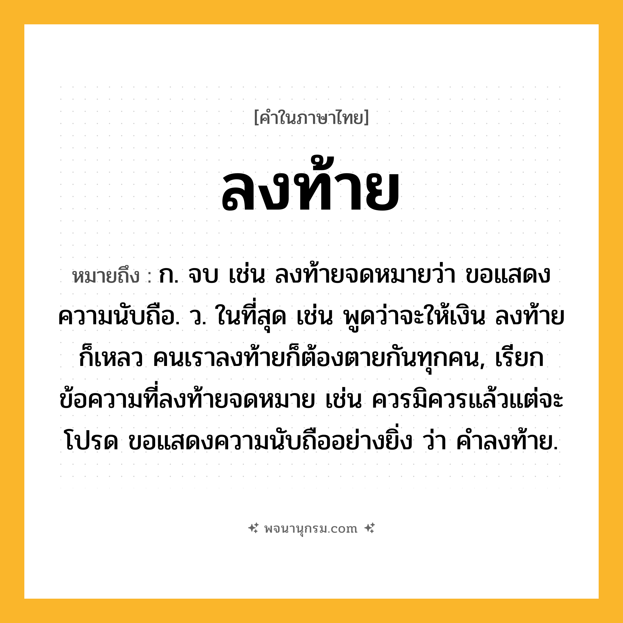 ลงท้าย ความหมาย หมายถึงอะไร?, คำในภาษาไทย ลงท้าย หมายถึง ก. จบ เช่น ลงท้ายจดหมายว่า ขอแสดงความนับถือ. ว. ในที่สุด เช่น พูดว่าจะให้เงิน ลงท้ายก็เหลว คนเราลงท้ายก็ต้องตายกันทุกคน, เรียกข้อความที่ลงท้ายจดหมาย เช่น ควรมิควรแล้วแต่จะโปรด ขอแสดงความนับถืออย่างยิ่ง ว่า คำลงท้าย.