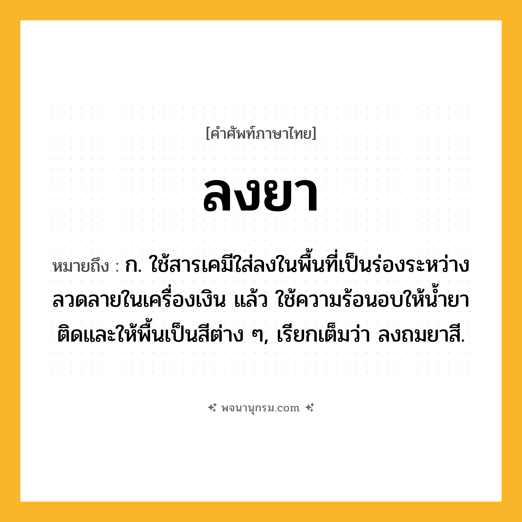 ลงยา ความหมาย หมายถึงอะไร?, คำในภาษาไทย ลงยา หมายถึง ก. ใช้สารเคมีใส่ลงในพื้นที่เป็นร่องระหว่างลวดลายในเครื่องเงิน แล้ว ใช้ความร้อนอบให้นํ้ายาติดและให้พื้นเป็นสีต่าง ๆ, เรียกเต็มว่า ลงถมยาสี.