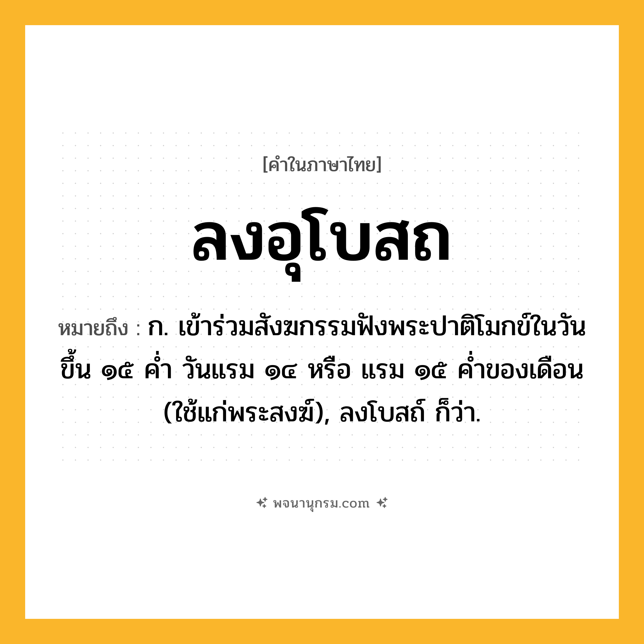 ลงอุโบสถ ความหมาย หมายถึงอะไร?, คำในภาษาไทย ลงอุโบสถ หมายถึง ก. เข้าร่วมสังฆกรรมฟังพระปาติโมกข์ในวันขึ้น ๑๕ คํ่า วันแรม ๑๔ หรือ แรม ๑๕ คํ่าของเดือน (ใช้แก่พระสงฆ์), ลงโบสถ์ ก็ว่า.