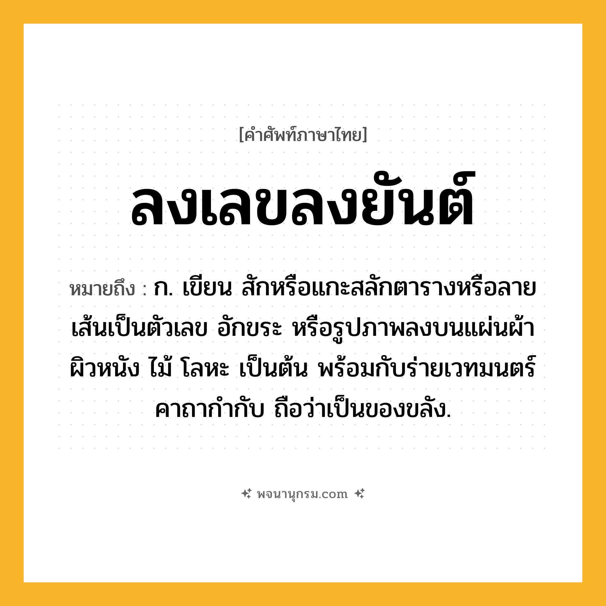 ลงเลขลงยันต์ ความหมาย หมายถึงอะไร?, คำในภาษาไทย ลงเลขลงยันต์ หมายถึง ก. เขียน สักหรือแกะสลักตารางหรือลายเส้นเป็นตัวเลข อักขระ หรือรูปภาพลงบนแผ่นผ้า ผิวหนัง ไม้ โลหะ เป็นต้น พร้อมกับร่ายเวทมนตร์คาถากำกับ ถือว่าเป็นของขลัง.