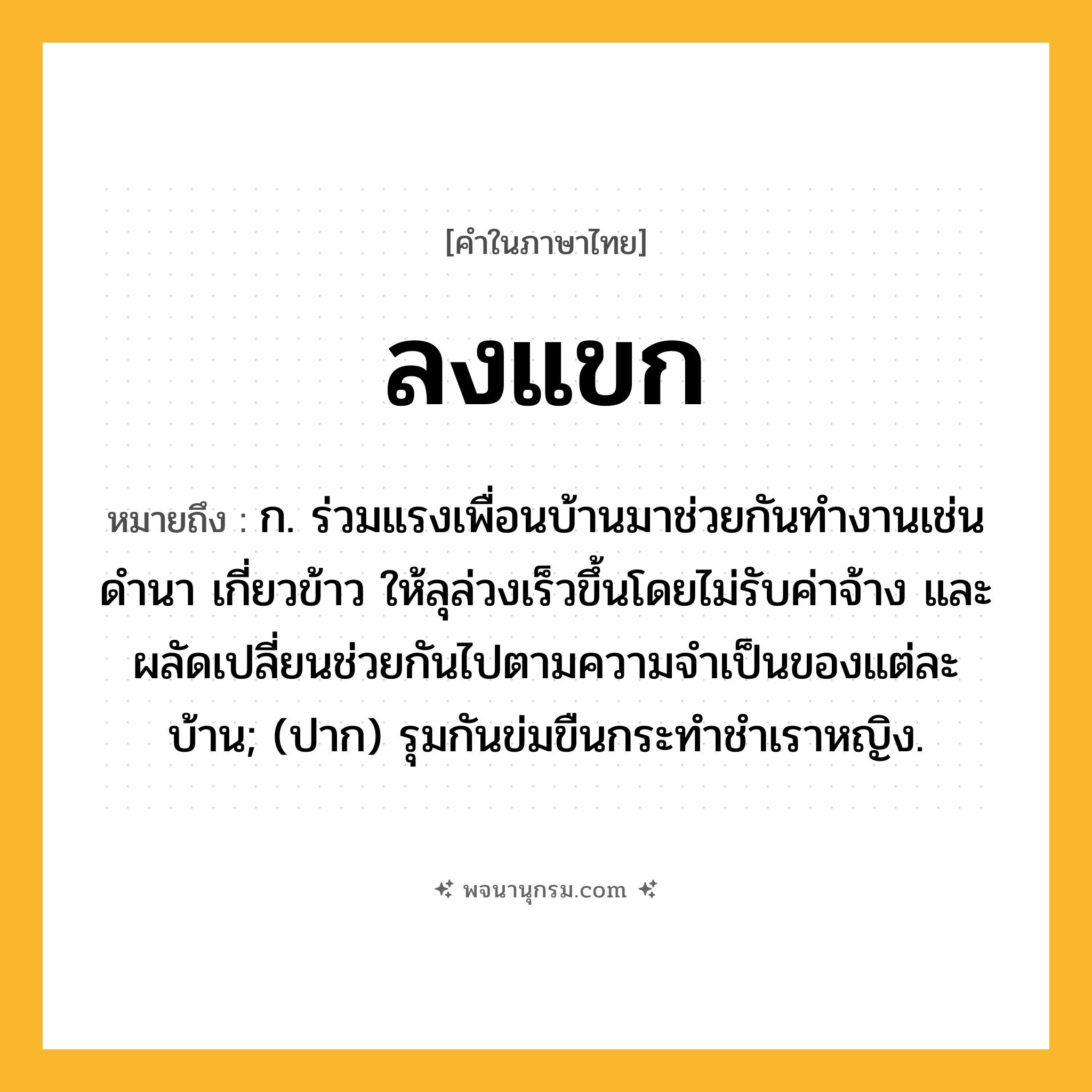 ลงแขก ความหมาย หมายถึงอะไร?, คำในภาษาไทย ลงแขก หมายถึง ก. ร่วมแรงเพื่อนบ้านมาช่วยกันทำงานเช่นดำนา เกี่ยวข้าว ให้ลุล่วงเร็วขึ้นโดยไม่รับค่าจ้าง และผลัดเปลี่ยนช่วยกันไปตามความจำเป็นของแต่ละบ้าน; (ปาก) รุมกันข่มขืนกระทําชําเราหญิง.