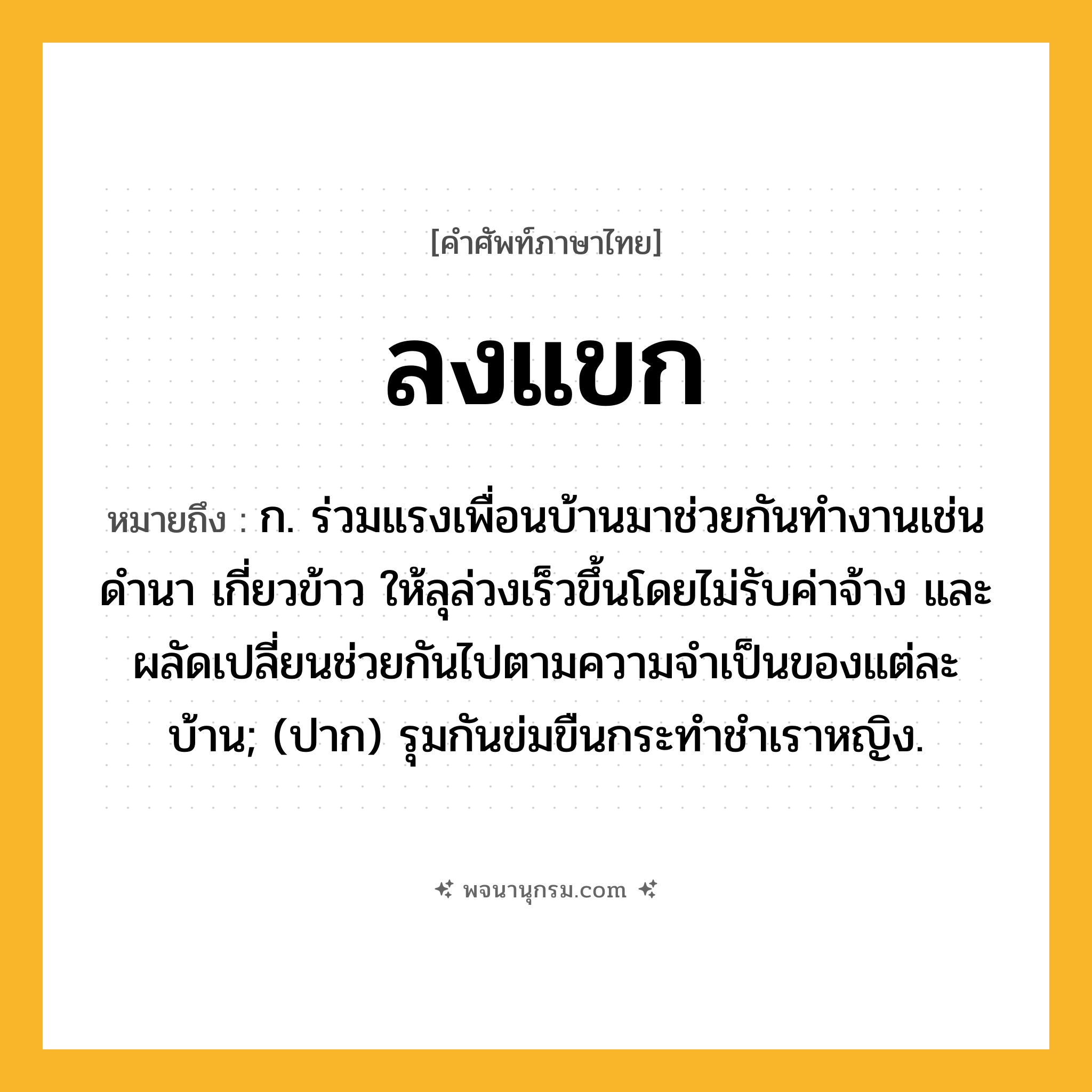 ลงแขก ความหมาย หมายถึงอะไร?, คำในภาษาไทย ลงแขก หมายถึง ก. ร่วมแรงเพื่อนบ้านมาช่วยกันทำงานเช่นดำนา เกี่ยวข้าว ให้ลุล่วงเร็วขึ้นโดยไม่รับค่าจ้าง และผลัดเปลี่ยนช่วยกันไปตามความจำเป็นของแต่ละบ้าน; (ปาก) รุมกันข่มขืนกระทําชําเราหญิง.