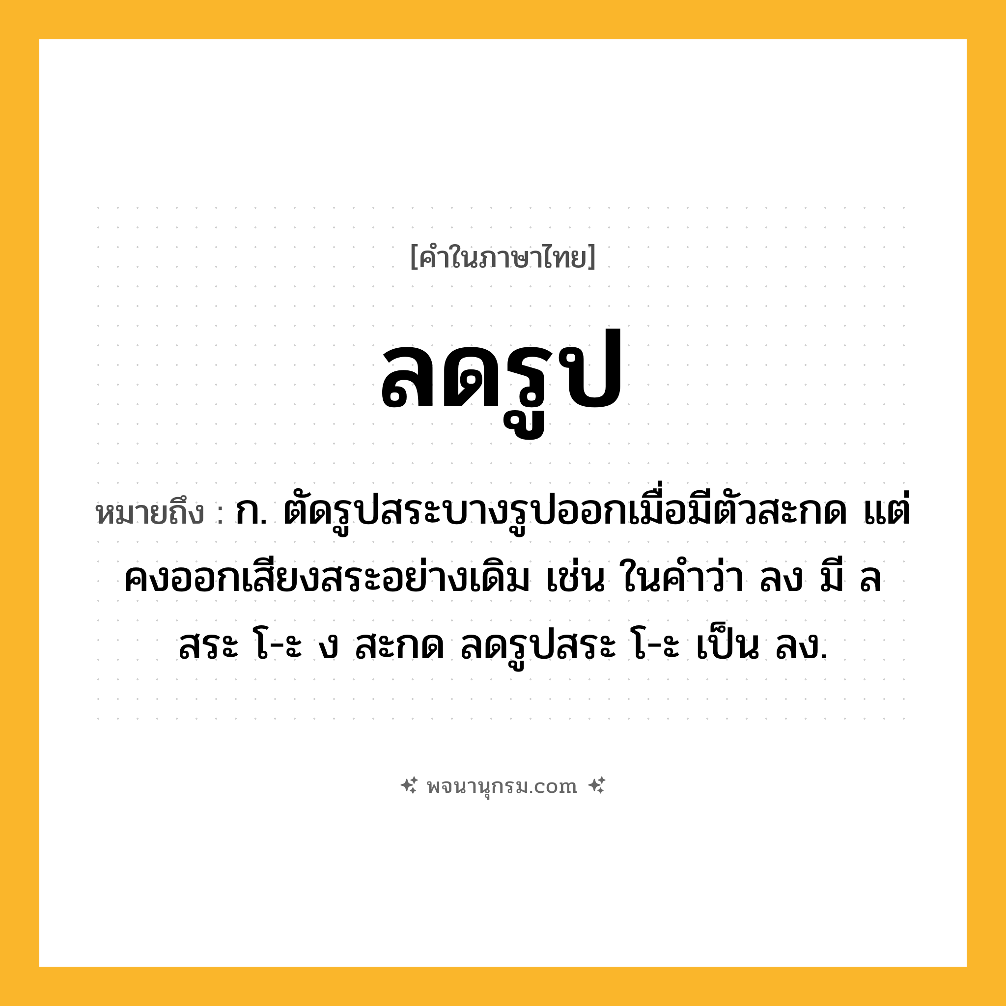 ลดรูป ความหมาย หมายถึงอะไร?, คำในภาษาไทย ลดรูป หมายถึง ก. ตัดรูปสระบางรูปออกเมื่อมีตัวสะกด แต่คงออกเสียงสระอย่างเดิม เช่น ในคำว่า ลง มี ล สระ โ-ะ ง สะกด ลดรูปสระ โ-ะ เป็น ลง.