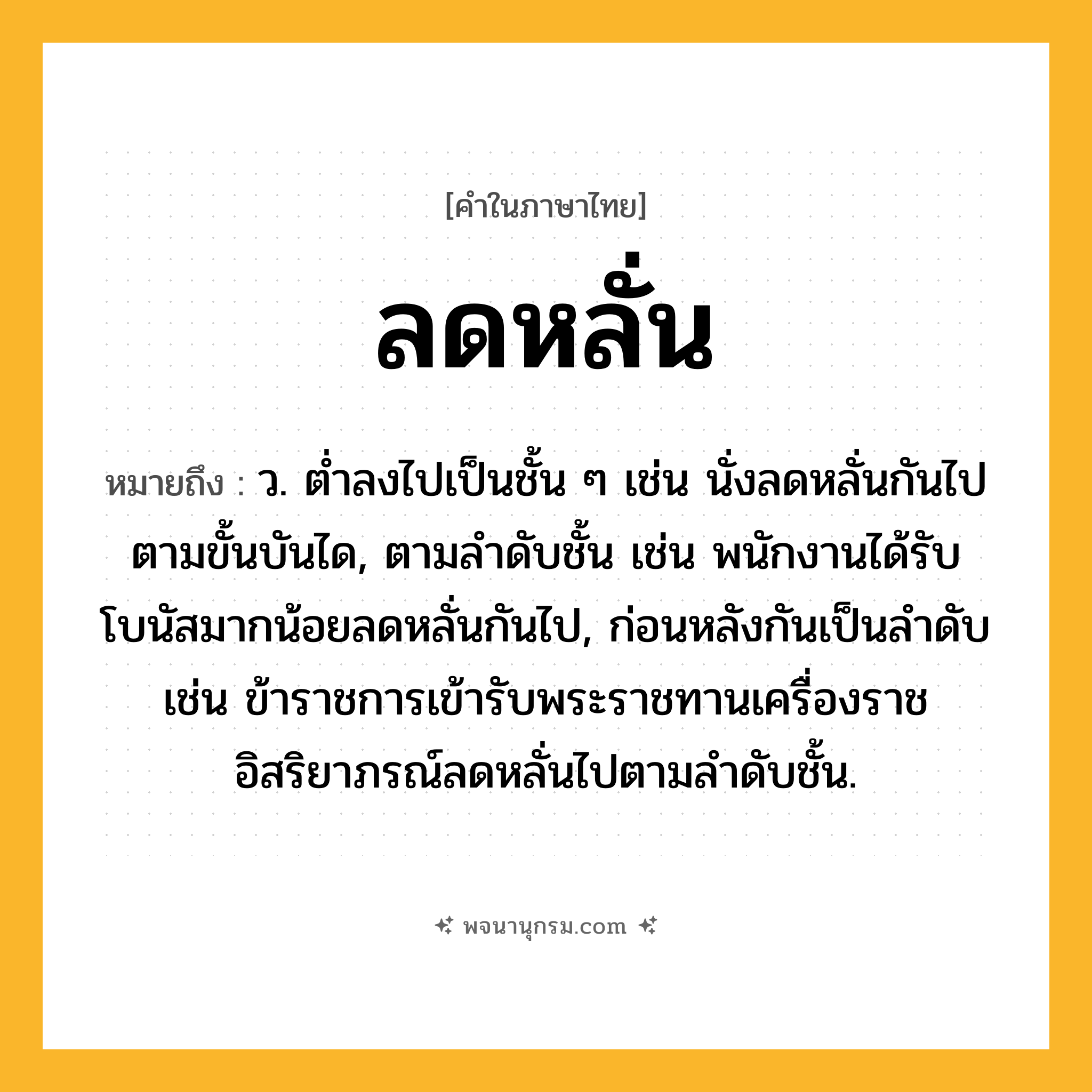 ลดหลั่น ความหมาย หมายถึงอะไร?, คำในภาษาไทย ลดหลั่น หมายถึง ว. ต่ำลงไปเป็นชั้น ๆ เช่น นั่งลดหลั่นกันไปตามขั้นบันได, ตามลำดับชั้น เช่น พนักงานได้รับโบนัสมากน้อยลดหลั่นกันไป, ก่อนหลังกันเป็นลำดับ เช่น ข้าราชการเข้ารับพระราชทานเครื่องราชอิสริยาภรณ์ลดหลั่นไปตามลำดับชั้น.