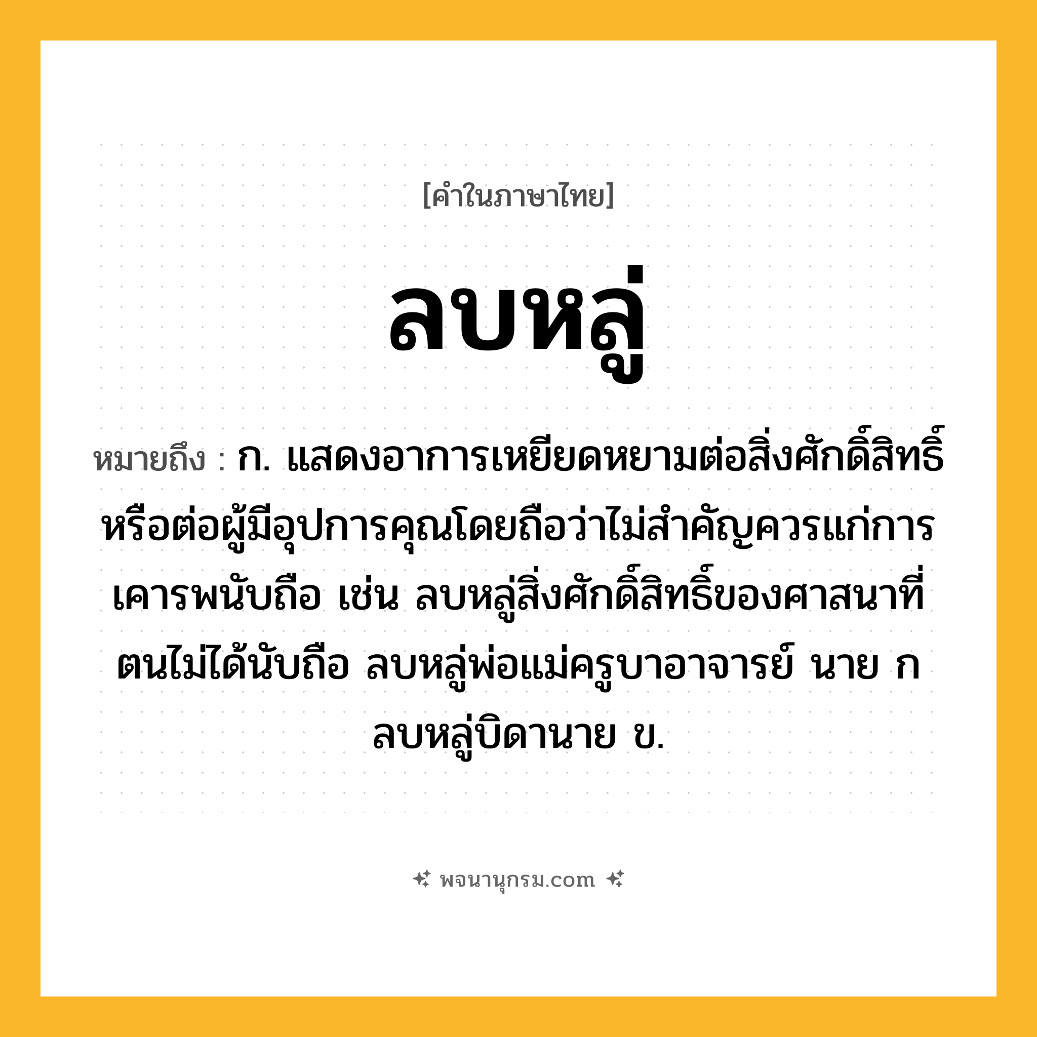 ลบหลู่ ความหมาย หมายถึงอะไร?, คำในภาษาไทย ลบหลู่ หมายถึง ก. แสดงอาการเหยียดหยามต่อสิ่งศักดิ์สิทธิ์หรือต่อผู้มีอุปการคุณโดยถือว่าไม่สำคัญควรแก่การเคารพนับถือ เช่น ลบหลู่สิ่งศักดิ์สิทธิ์ของศาสนาที่ตนไม่ได้นับถือ ลบหลู่พ่อแม่ครูบาอาจารย์ นาย ก ลบหลู่บิดานาย ข.