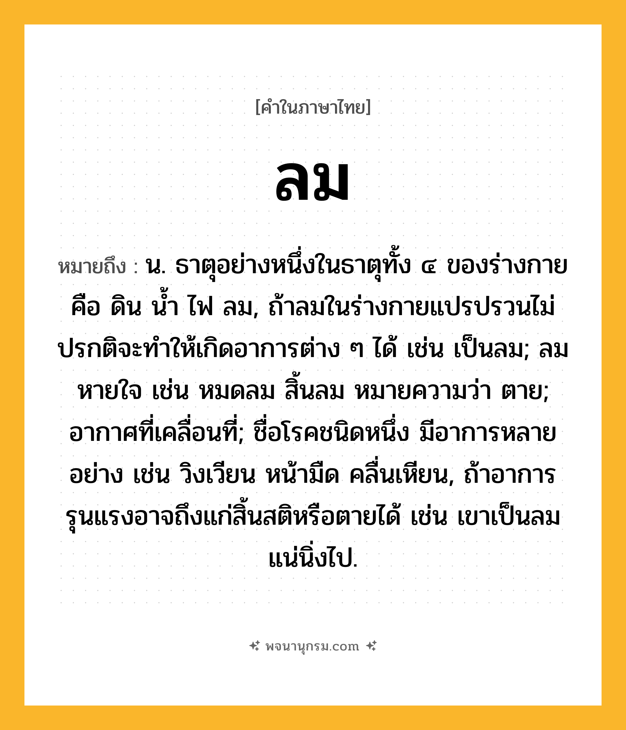 ลม ความหมาย หมายถึงอะไร?, คำในภาษาไทย ลม หมายถึง น. ธาตุอย่างหนึ่งในธาตุทั้ง ๔ ของร่างกาย คือ ดิน นํ้า ไฟ ลม, ถ้าลมในร่างกายแปรปรวนไม่ปรกติจะทําให้เกิดอาการต่าง ๆ ได้ เช่น เป็นลม; ลมหายใจ เช่น หมดลม สิ้นลม หมายความว่า ตาย; อากาศที่เคลื่อนที่; ชื่อโรคชนิดหนึ่ง มีอาการหลายอย่าง เช่น วิงเวียน หน้ามืด คลื่นเหียน, ถ้าอาการรุนแรงอาจถึงแก่สิ้นสติหรือตายได้ เช่น เขาเป็นลมแน่นิ่งไป.