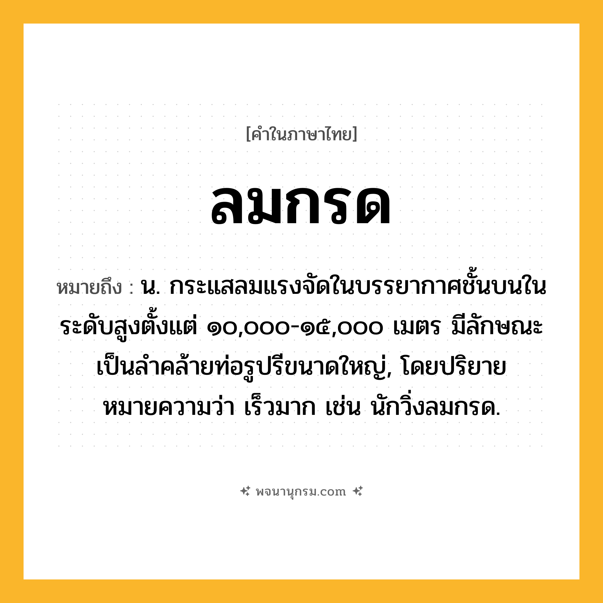 ลมกรด ความหมาย หมายถึงอะไร?, คำในภาษาไทย ลมกรด หมายถึง น. กระแสลมแรงจัดในบรรยากาศชั้นบนในระดับสูงตั้งแต่ ๑๐,๐๐๐-๑๕,๐๐๐ เมตร มีลักษณะเป็นลําคล้ายท่อรูปรีขนาดใหญ่, โดยปริยายหมายความว่า เร็วมาก เช่น นักวิ่งลมกรด.