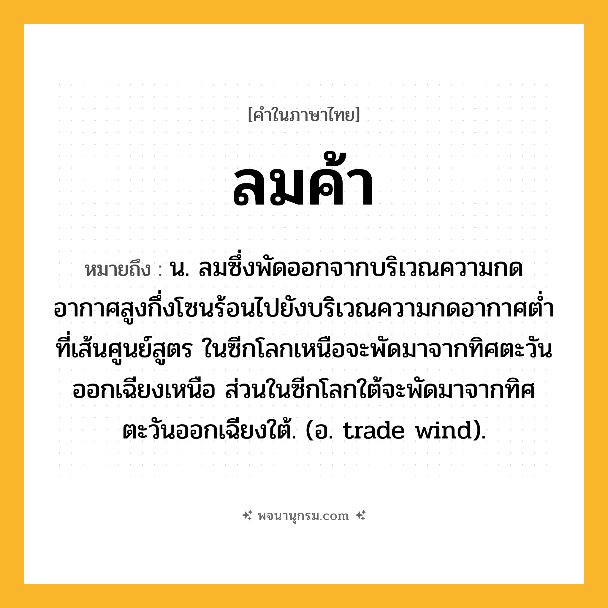 ลมค้า ความหมาย หมายถึงอะไร?, คำในภาษาไทย ลมค้า หมายถึง น. ลมซึ่งพัดออกจากบริเวณความกดอากาศสูงกึ่งโซนร้อนไปยังบริเวณความกดอากาศตํ่าที่เส้นศูนย์สูตร ในซีกโลกเหนือจะพัดมาจากทิศตะวันออกเฉียงเหนือ ส่วนในซีกโลกใต้จะพัดมาจากทิศตะวันออกเฉียงใต้. (อ. trade wind).