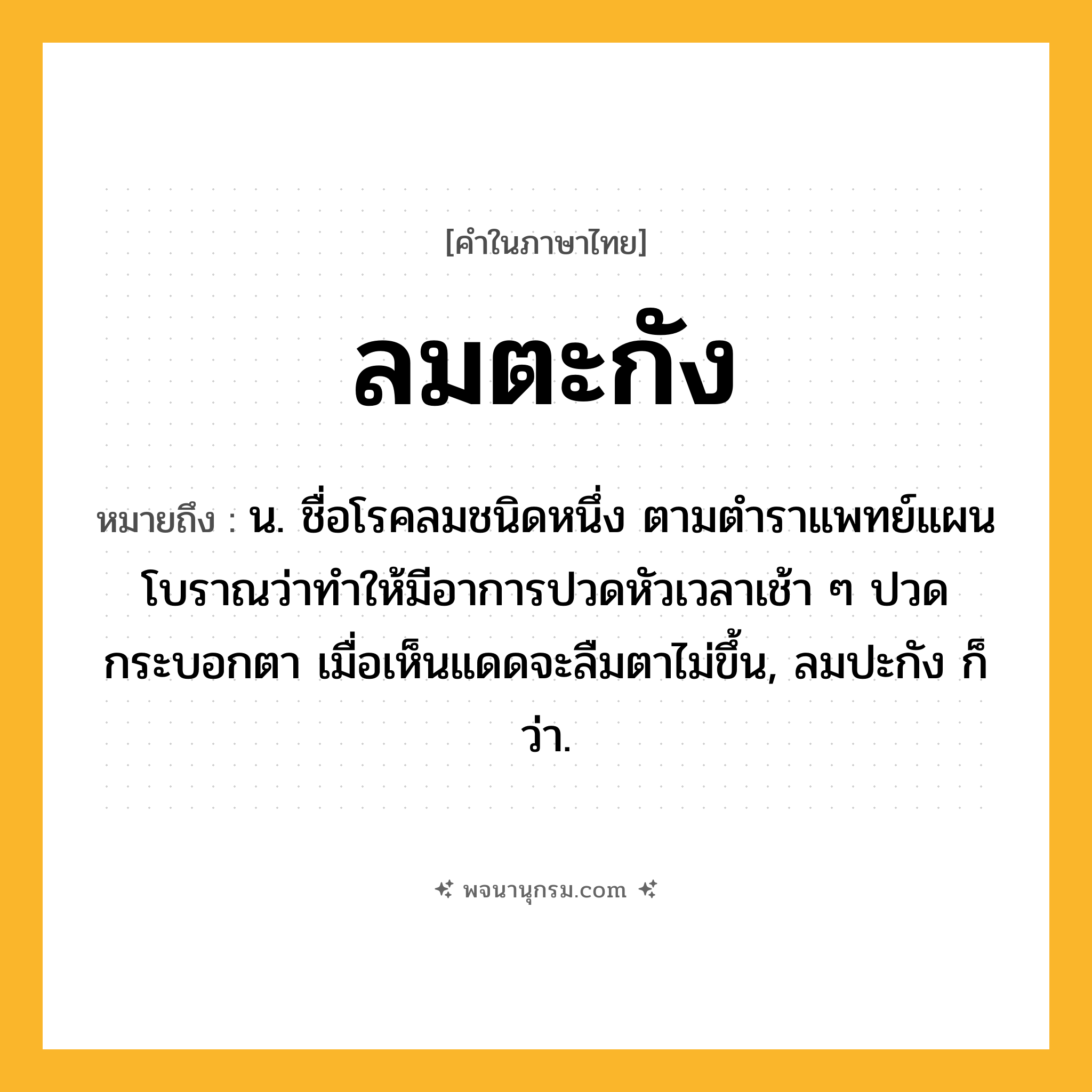 ลมตะกัง ความหมาย หมายถึงอะไร?, คำในภาษาไทย ลมตะกัง หมายถึง น. ชื่อโรคลมชนิดหนึ่ง ตามตำราแพทย์แผนโบราณว่าทำให้มีอาการปวดหัวเวลาเช้า ๆ ปวดกระบอกตา เมื่อเห็นแดดจะลืมตาไม่ขึ้น, ลมปะกัง ก็ว่า.