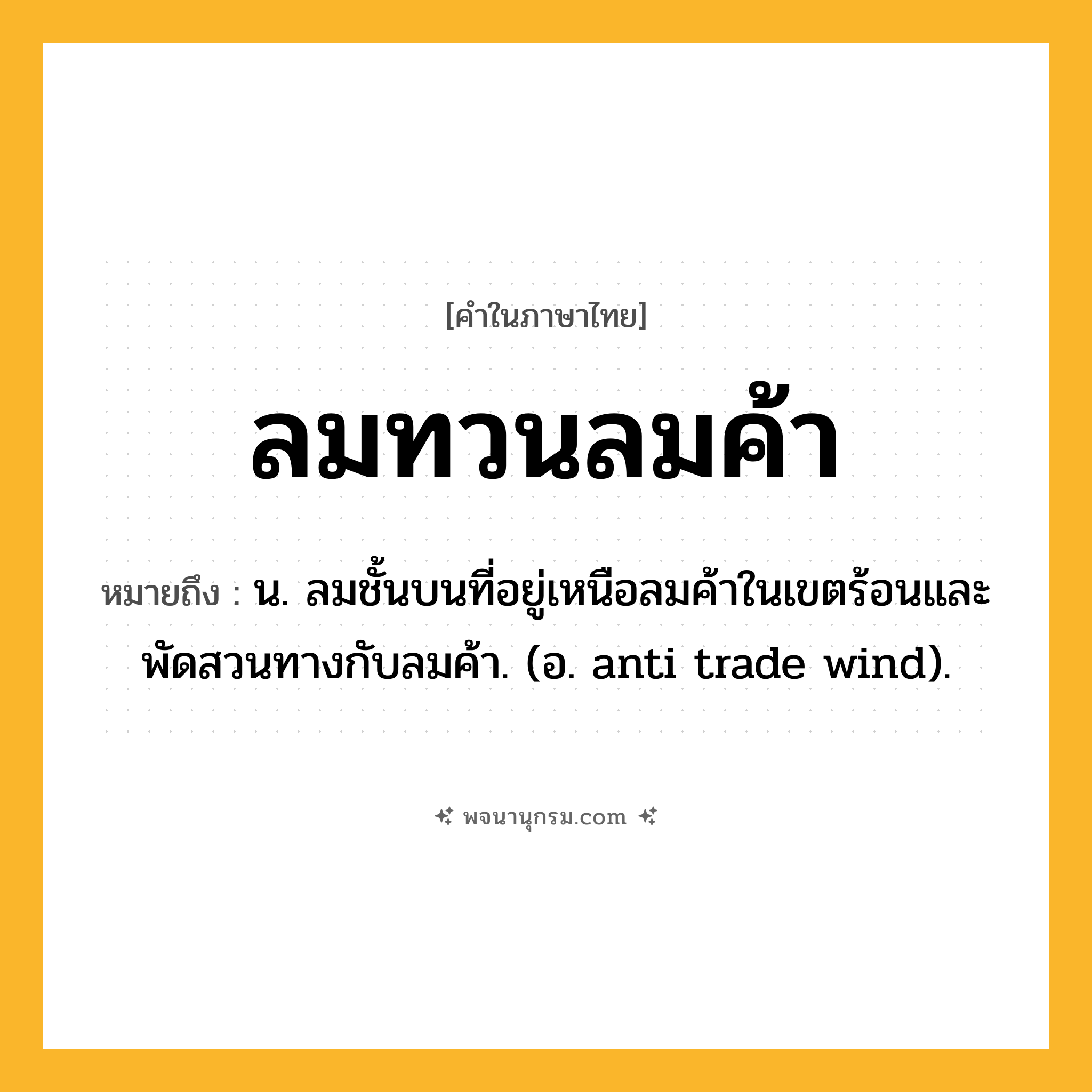 ลมทวนลมค้า ความหมาย หมายถึงอะไร?, คำในภาษาไทย ลมทวนลมค้า หมายถึง น. ลมชั้นบนที่อยู่เหนือลมค้าในเขตร้อนและพัดสวนทางกับลมค้า. (อ. anti trade wind).