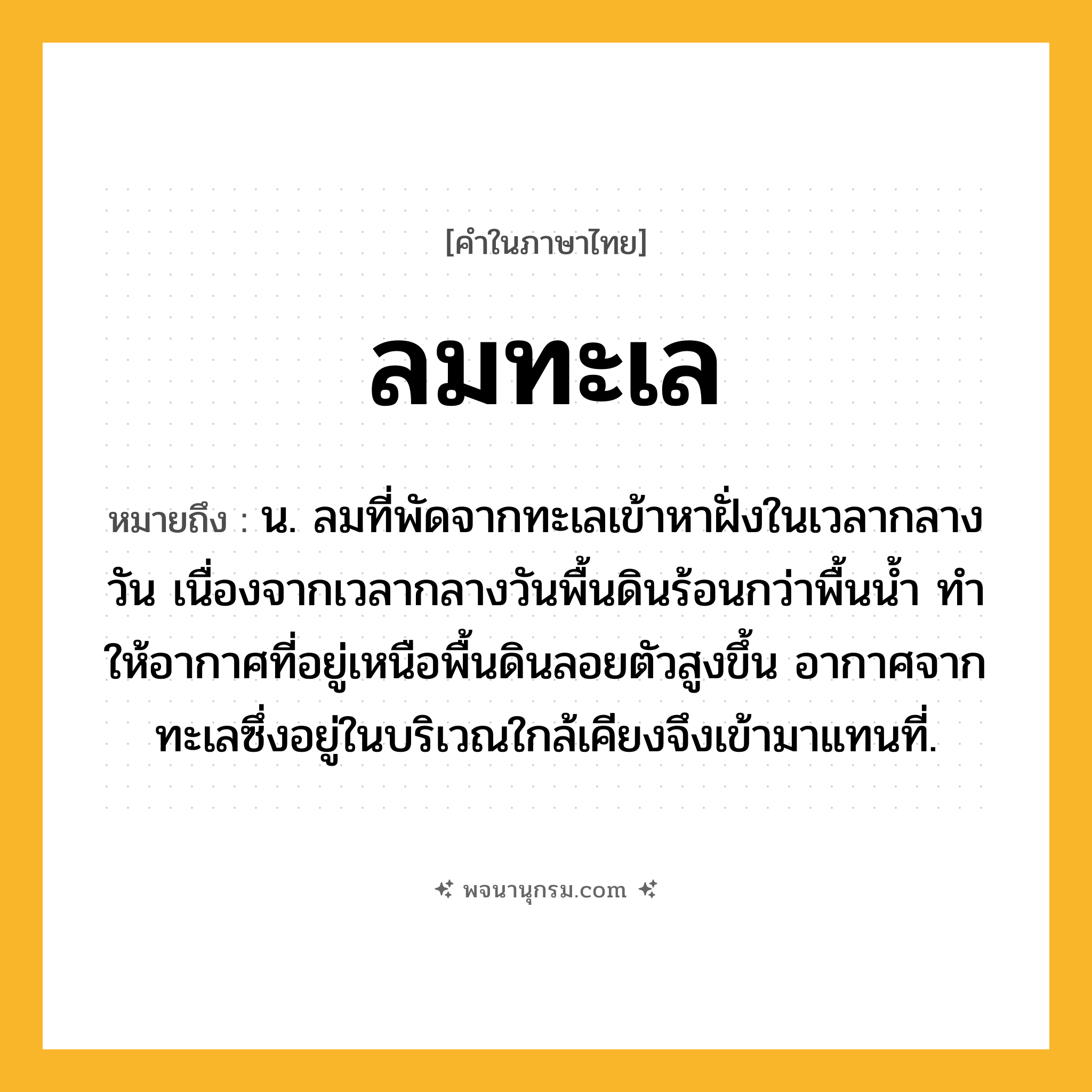 ลมทะเล ความหมาย หมายถึงอะไร?, คำในภาษาไทย ลมทะเล หมายถึง น. ลมที่พัดจากทะเลเข้าหาฝั่งในเวลากลางวัน เนื่องจากเวลากลางวันพื้นดินร้อนกว่าพื้นนํ้า ทําให้อากาศที่อยู่เหนือพื้นดินลอยตัวสูงขึ้น อากาศจากทะเลซึ่งอยู่ในบริเวณใกล้เคียงจึงเข้ามาแทนที่.