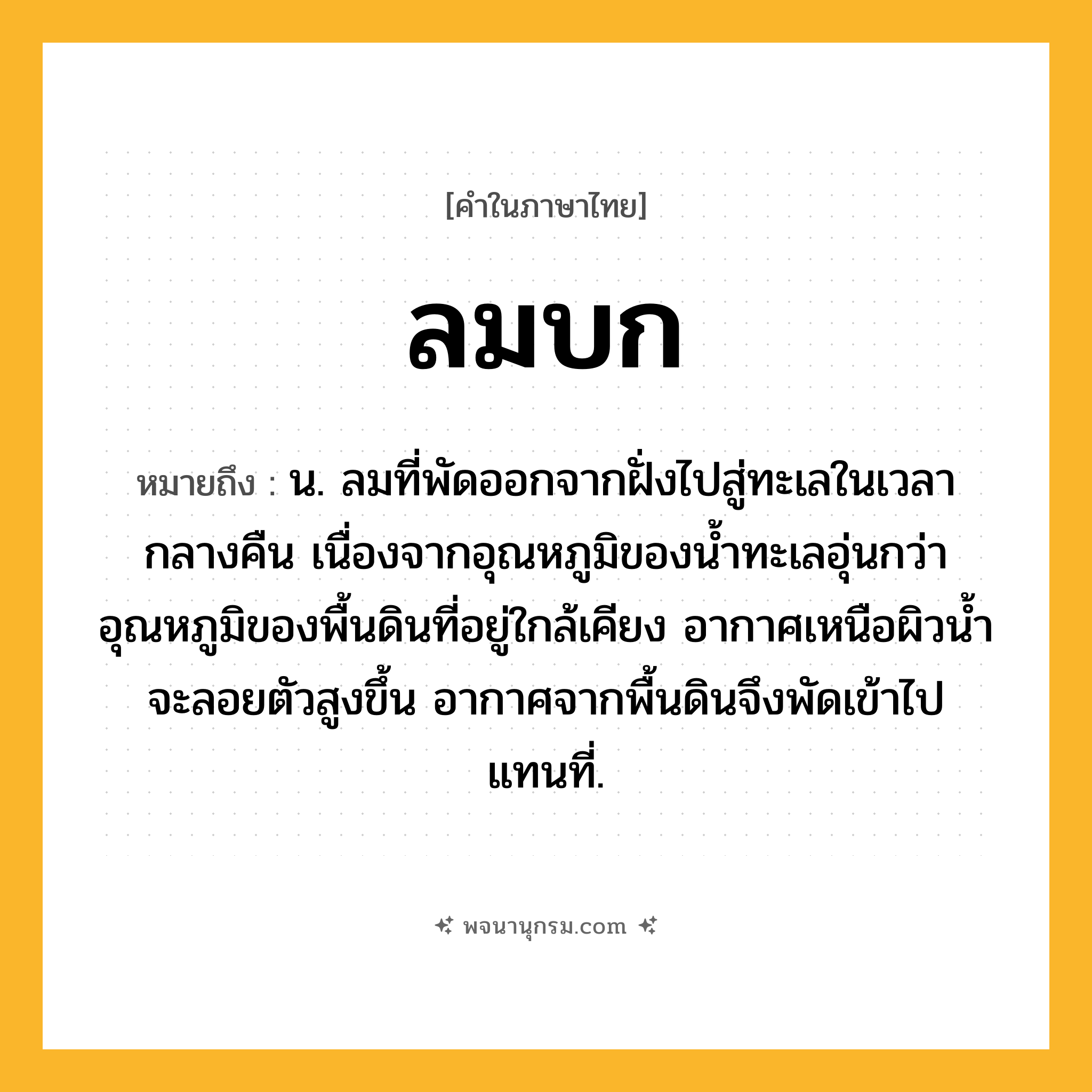 ลมบก ความหมาย หมายถึงอะไร?, คำในภาษาไทย ลมบก หมายถึง น. ลมที่พัดออกจากฝั่งไปสู่ทะเลในเวลากลางคืน เนื่องจากอุณหภูมิของนํ้าทะเลอุ่นกว่าอุณหภูมิของพื้นดินที่อยู่ใกล้เคียง อากาศเหนือผิวนํ้าจะลอยตัวสูงขึ้น อากาศจากพื้นดินจึงพัดเข้าไปแทนที่.