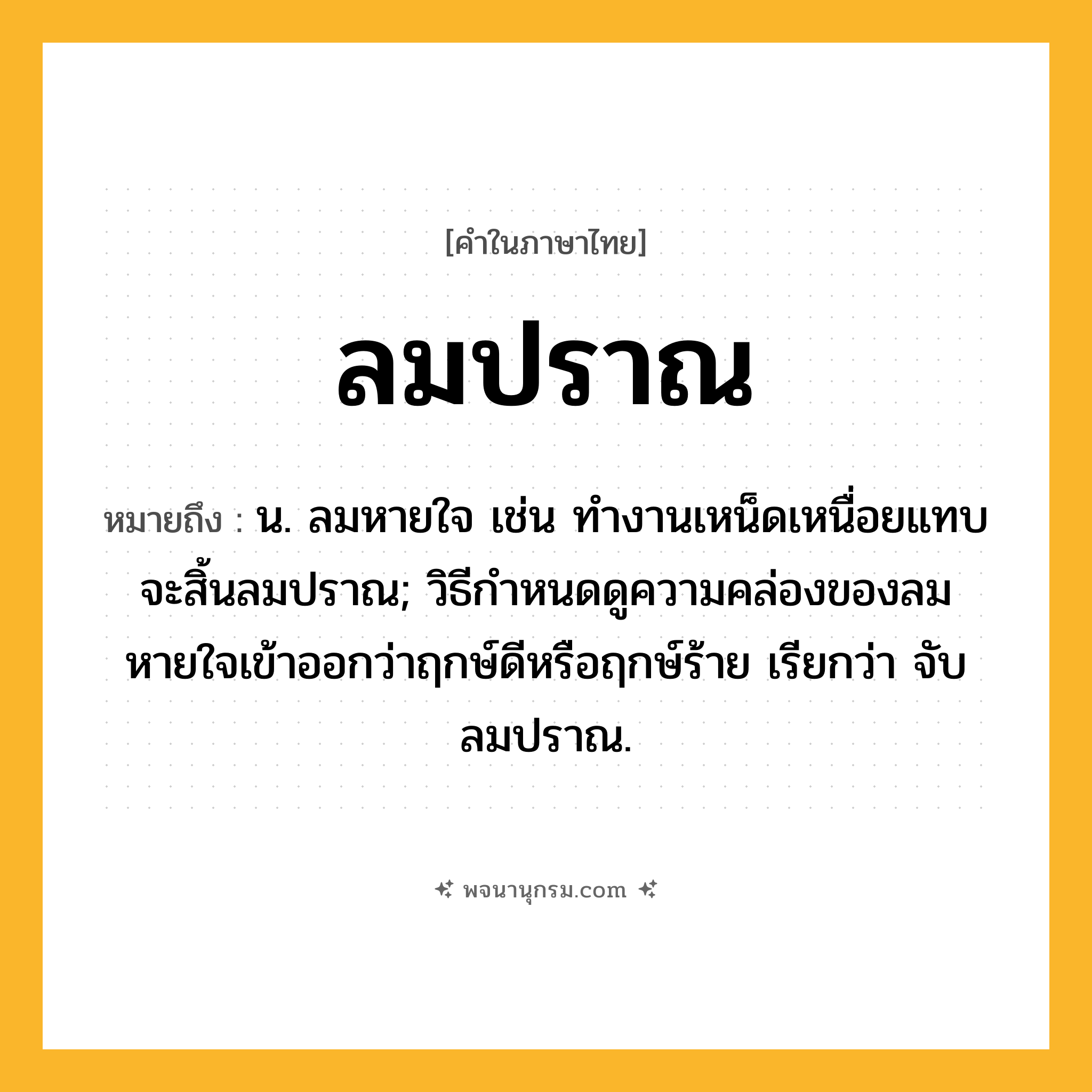 ลมปราณ ความหมาย หมายถึงอะไร?, คำในภาษาไทย ลมปราณ หมายถึง น. ลมหายใจ เช่น ทำงานเหน็ดเหนื่อยแทบจะสิ้นลมปราณ; วิธีกําหนดดูความคล่องของลมหายใจเข้าออกว่าฤกษ์ดีหรือฤกษ์ร้าย เรียกว่า จับลมปราณ.