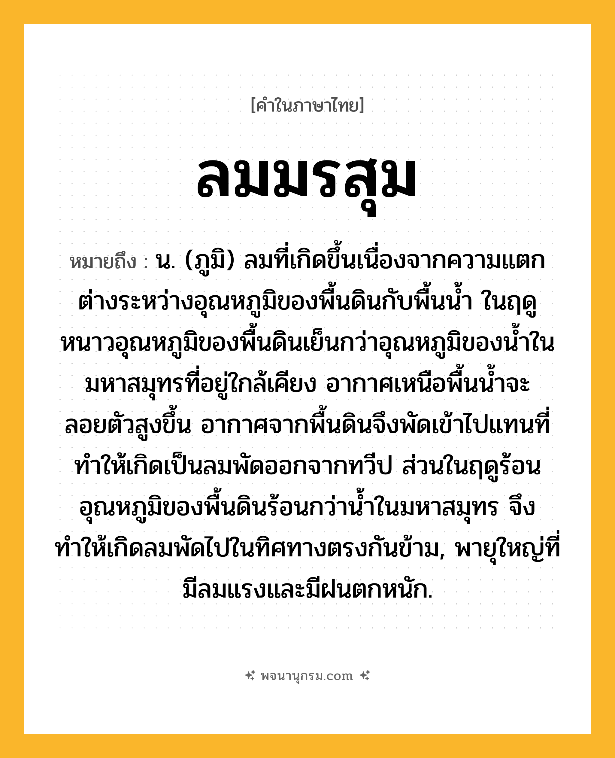 ลมมรสุม ความหมาย หมายถึงอะไร?, คำในภาษาไทย ลมมรสุม หมายถึง น. (ภูมิ) ลมที่เกิดขึ้นเนื่องจากความแตกต่างระหว่างอุณหภูมิของพื้นดินกับพื้นน้ำ ในฤดูหนาวอุณหภูมิของพื้นดินเย็นกว่าอุณหภูมิของน้ำในมหาสมุทรที่อยู่ใกล้เคียง อากาศเหนือพื้นน้ำจะลอยตัวสูงขึ้น อากาศจากพื้นดินจึงพัดเข้าไปแทนที่ทำให้เกิดเป็นลมพัดออกจากทวีป ส่วนในฤดูร้อนอุณหภูมิของพื้นดินร้อนกว่าน้ำในมหาสมุทร จึงทำให้เกิดลมพัดไปในทิศทางตรงกันข้าม, พายุใหญ่ที่มีลมแรงและมีฝนตกหนัก.
