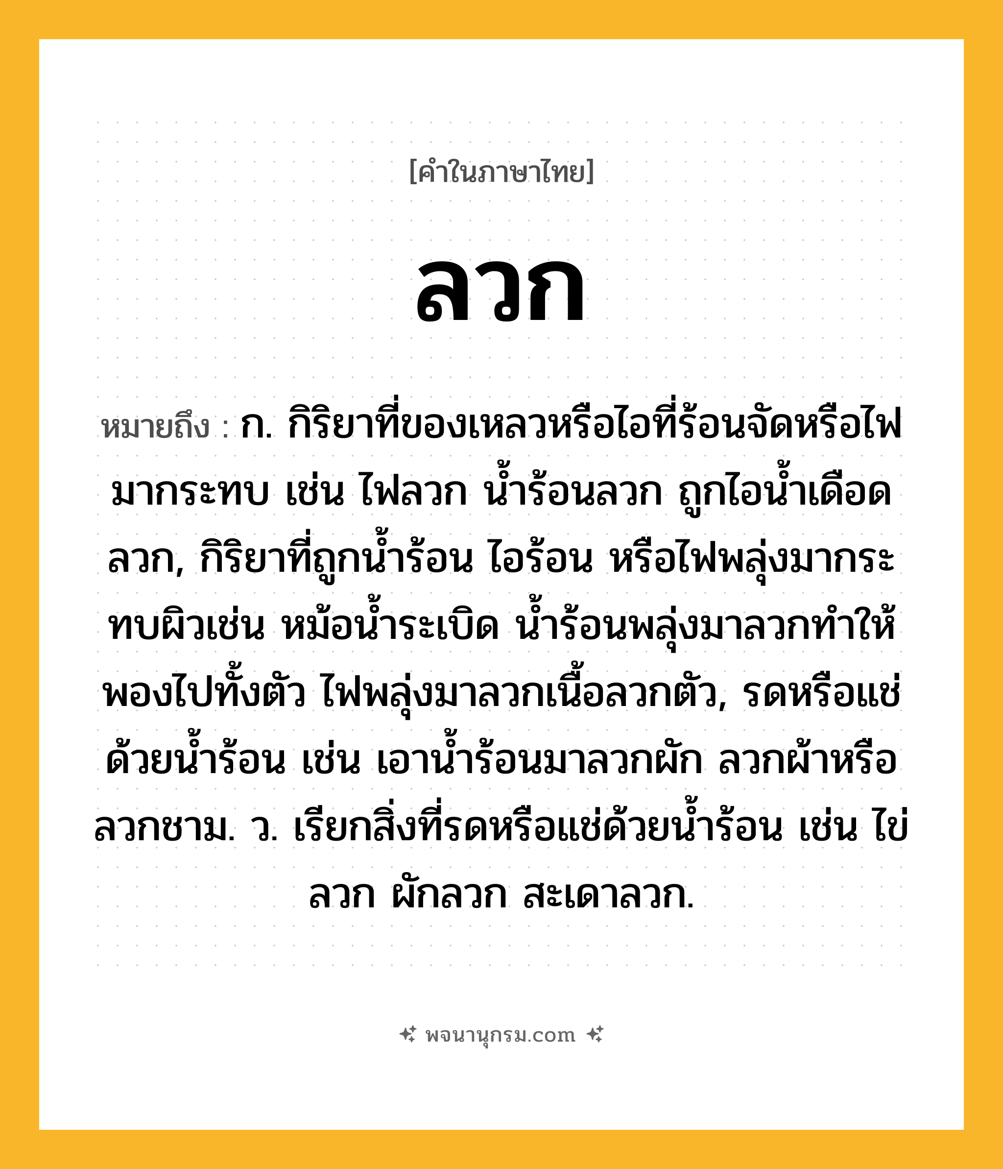 ลวก ความหมาย หมายถึงอะไร?, คำในภาษาไทย ลวก หมายถึง ก. กิริยาที่ของเหลวหรือไอที่ร้อนจัดหรือไฟมากระทบ เช่น ไฟลวก น้ำร้อนลวก ถูกไอน้ำเดือดลวก, กิริยาที่ถูกน้ำร้อน ไอร้อน หรือไฟพลุ่งมากระทบผิวเช่น หม้อน้ำระเบิด น้ำร้อนพลุ่งมาลวกทำให้พองไปทั้งตัว ไฟพลุ่งมาลวกเนื้อลวกตัว, รดหรือแช่ด้วยน้ำร้อน เช่น เอาน้ำร้อนมาลวกผัก ลวกผ้าหรือลวกชาม. ว. เรียกสิ่งที่รดหรือแช่ด้วยน้ำร้อน เช่น ไข่ลวก ผักลวก สะเดาลวก.