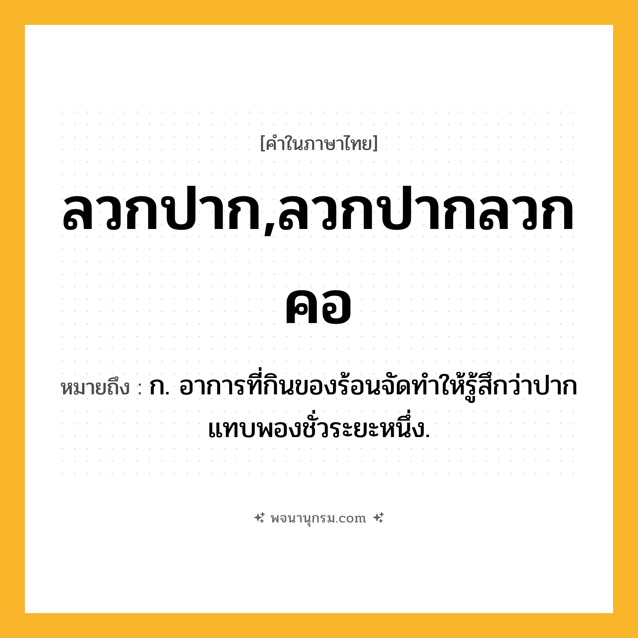 ลวกปาก,ลวกปากลวกคอ ความหมาย หมายถึงอะไร?, คำในภาษาไทย ลวกปาก,ลวกปากลวกคอ หมายถึง ก. อาการที่กินของร้อนจัดทำให้รู้สึกว่าปากแทบพองชั่วระยะหนึ่ง.