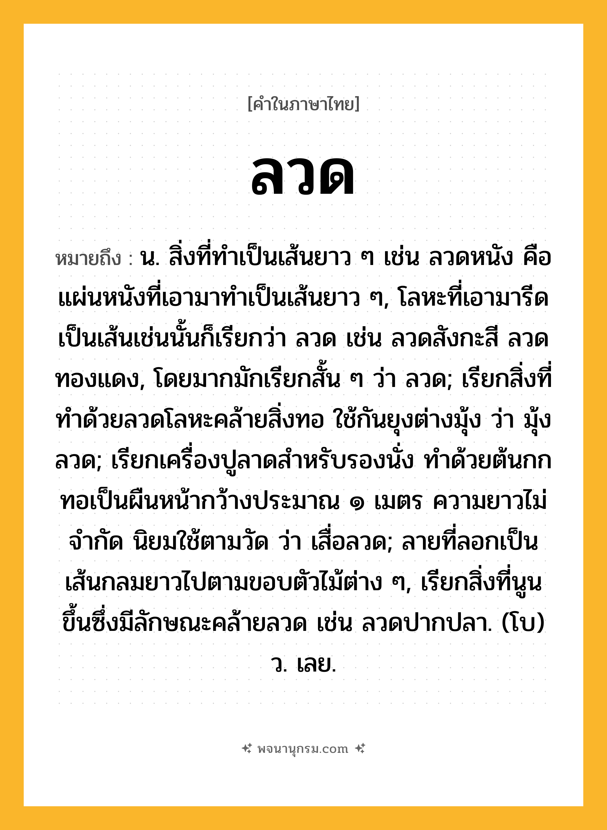 ลวด ความหมาย หมายถึงอะไร?, คำในภาษาไทย ลวด หมายถึง น. สิ่งที่ทําเป็นเส้นยาว ๆ เช่น ลวดหนัง คือ แผ่นหนังที่เอามาทําเป็นเส้นยาว ๆ, โลหะที่เอามารีดเป็นเส้นเช่นนั้นก็เรียกว่า ลวด เช่น ลวดสังกะสี ลวดทองแดง, โดยมากมักเรียกสั้น ๆ ว่า ลวด; เรียกสิ่งที่ทําด้วยลวดโลหะคล้ายสิ่งทอ ใช้กันยุงต่างมุ้ง ว่า มุ้งลวด; เรียกเครื่องปูลาดสําหรับรองนั่ง ทําด้วยต้นกก ทอเป็นผืนหน้ากว้างประมาณ ๑ เมตร ความยาวไม่จํากัด นิยมใช้ตามวัด ว่า เสื่อลวด; ลายที่ลอกเป็นเส้นกลมยาวไปตามขอบตัวไม้ต่าง ๆ, เรียกสิ่งที่นูนขึ้นซึ่งมีลักษณะคล้ายลวด เช่น ลวดปากปลา. (โบ) ว. เลย.