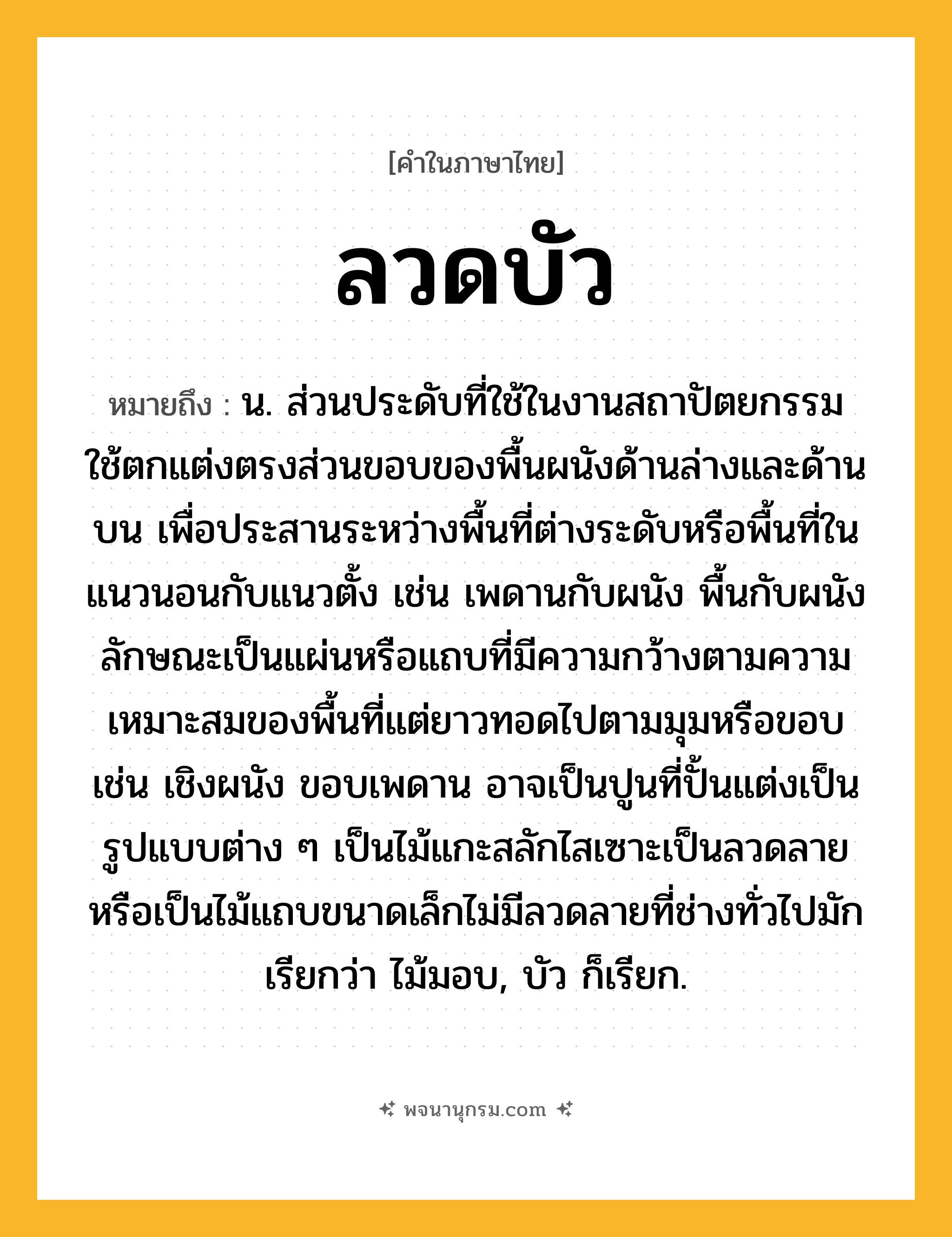 ลวดบัว ความหมาย หมายถึงอะไร?, คำในภาษาไทย ลวดบัว หมายถึง น. ส่วนประดับที่ใช้ในงานสถาปัตยกรรม ใช้ตกแต่งตรงส่วนขอบของพื้นผนังด้านล่างและด้านบน เพื่อประสานระหว่างพื้นที่ต่างระดับหรือพื้นที่ในแนวนอนกับแนวตั้ง เช่น เพดานกับผนัง พื้นกับผนัง ลักษณะเป็นแผ่นหรือแถบที่มีความกว้างตามความเหมาะสมของพื้นที่แต่ยาวทอดไปตามมุมหรือขอบ เช่น เชิงผนัง ขอบเพดาน อาจเป็นปูนที่ปั้นแต่งเป็นรูปแบบต่าง ๆ เป็นไม้แกะสลักไสเซาะเป็นลวดลาย หรือเป็นไม้แถบขนาดเล็กไม่มีลวดลายที่ช่างทั่วไปมักเรียกว่า ไม้มอบ, บัว ก็เรียก.