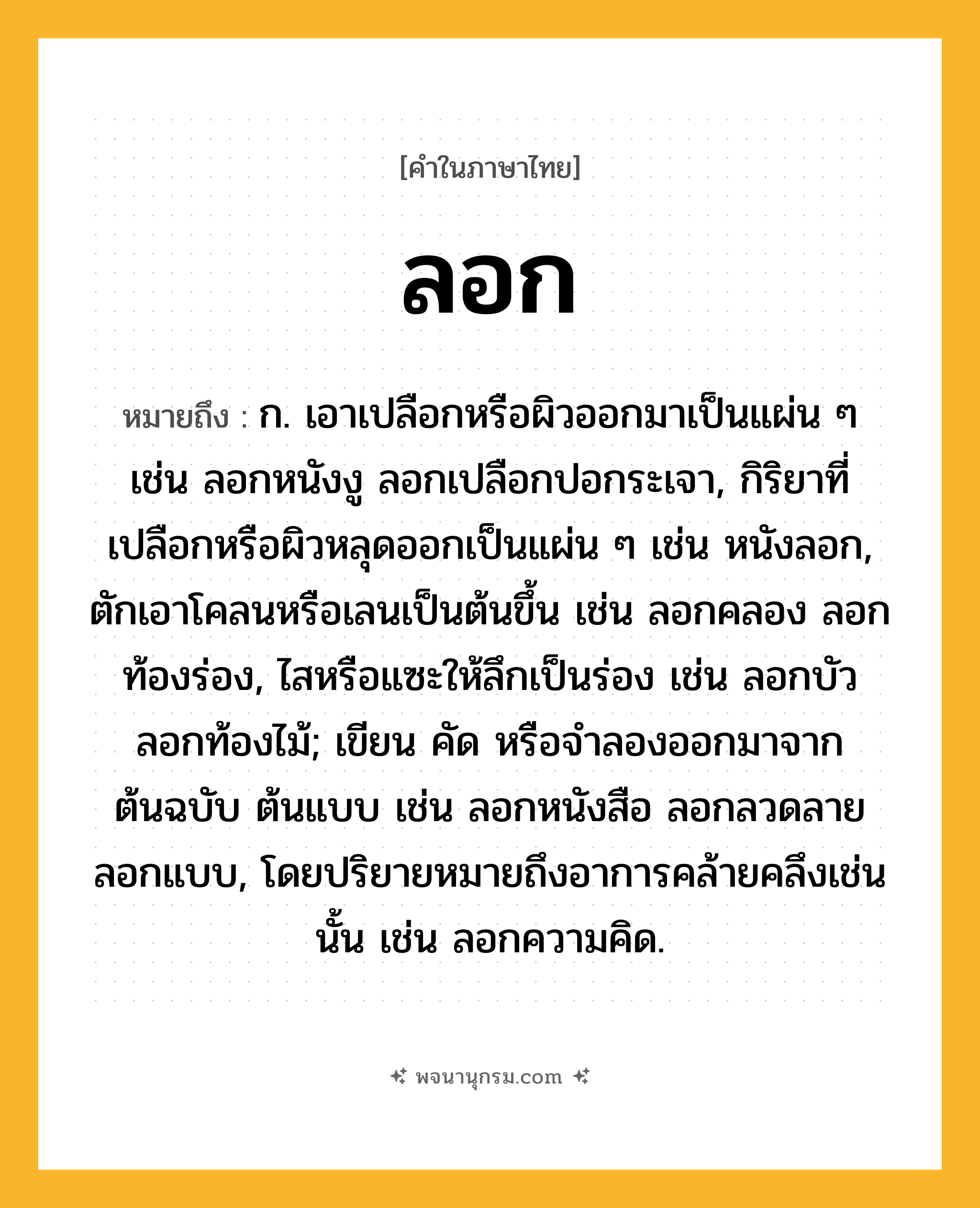 ลอก ความหมาย หมายถึงอะไร?, คำในภาษาไทย ลอก หมายถึง ก. เอาเปลือกหรือผิวออกมาเป็นแผ่น ๆ เช่น ลอกหนังงู ลอกเปลือกปอกระเจา, กิริยาที่เปลือกหรือผิวหลุดออกเป็นแผ่น ๆ เช่น หนังลอก, ตักเอาโคลนหรือเลนเป็นต้นขึ้น เช่น ลอกคลอง ลอกท้องร่อง, ไสหรือแซะให้ลึกเป็นร่อง เช่น ลอกบัว ลอกท้องไม้; เขียน คัด หรือจําลองออกมาจากต้นฉบับ ต้นแบบ เช่น ลอกหนังสือ ลอกลวดลาย ลอกแบบ, โดยปริยายหมายถึงอาการคล้ายคลึงเช่นนั้น เช่น ลอกความคิด.