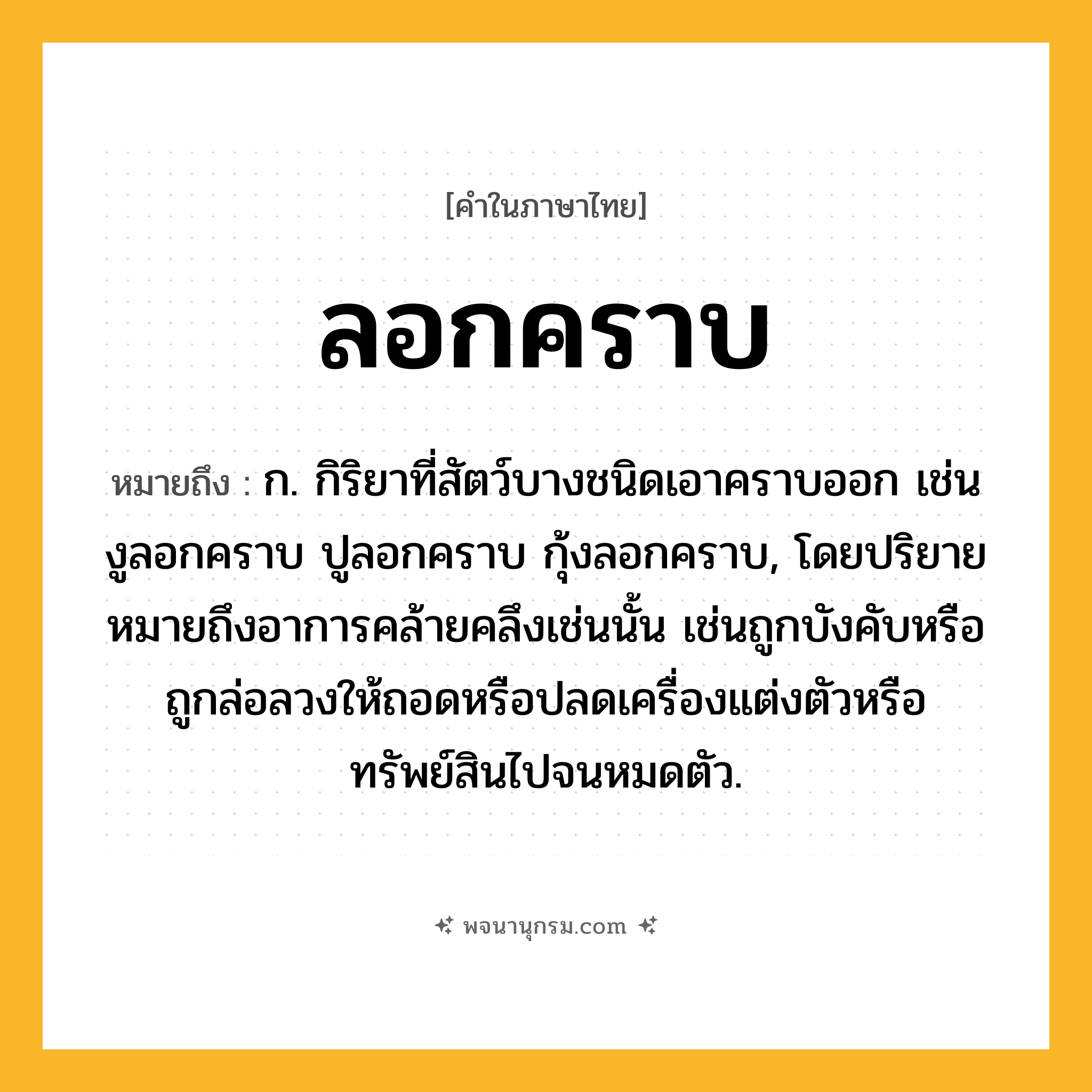 ลอกคราบ ความหมาย หมายถึงอะไร?, คำในภาษาไทย ลอกคราบ หมายถึง ก. กิริยาที่สัตว์บางชนิดเอาคราบออก เช่น งูลอกคราบ ปูลอกคราบ กุ้งลอกคราบ, โดยปริยายหมายถึงอาการคล้ายคลึงเช่นนั้น เช่นถูกบังคับหรือถูกล่อลวงให้ถอดหรือปลดเครื่องแต่งตัวหรือทรัพย์สินไปจนหมดตัว.