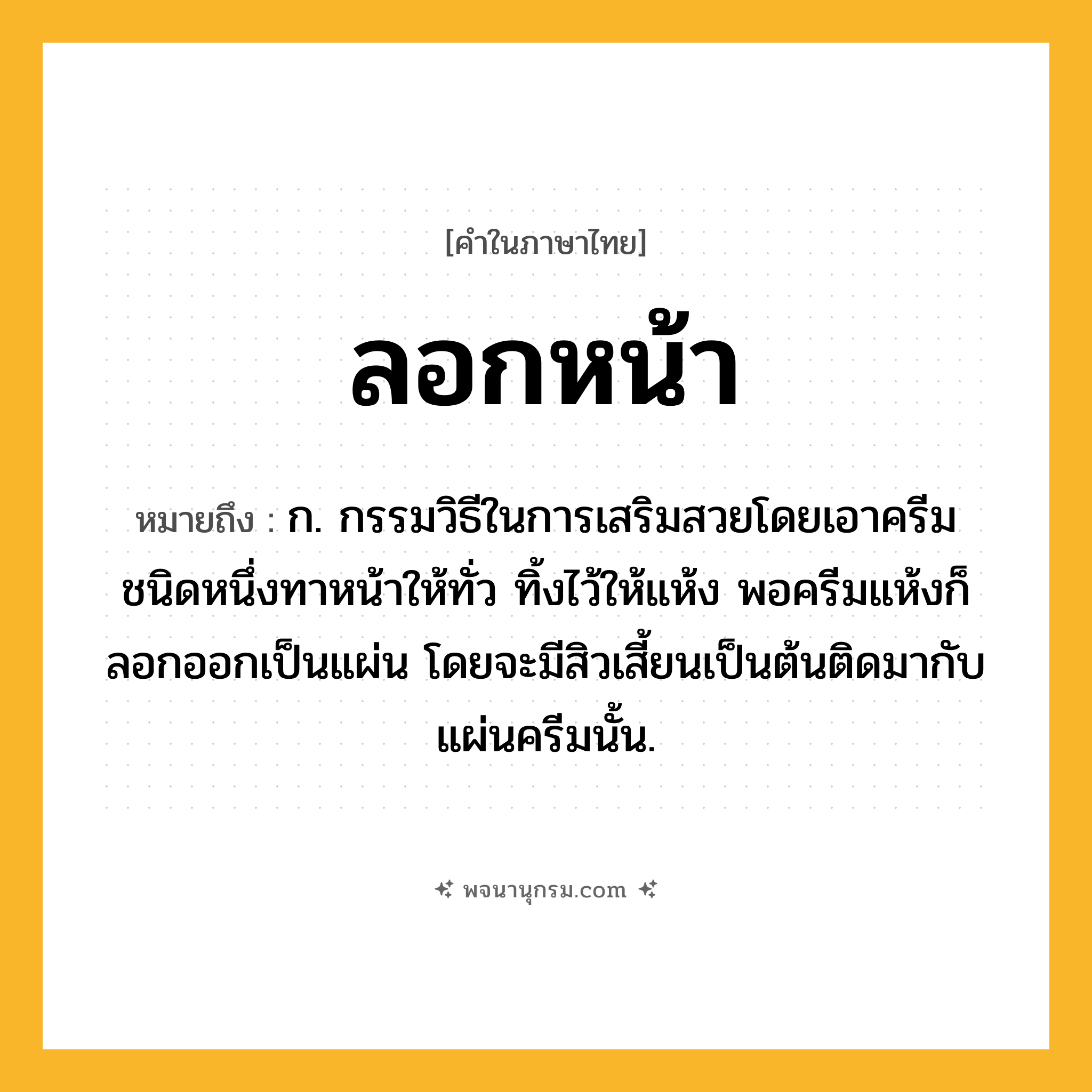 ลอกหน้า ความหมาย หมายถึงอะไร?, คำในภาษาไทย ลอกหน้า หมายถึง ก. กรรมวิธีในการเสริมสวยโดยเอาครีมชนิดหนึ่งทาหน้าให้ทั่ว ทิ้งไว้ให้แห้ง พอครีมแห้งก็ลอกออกเป็นแผ่น โดยจะมีสิวเสี้ยนเป็นต้นติดมากับแผ่นครีมนั้น.