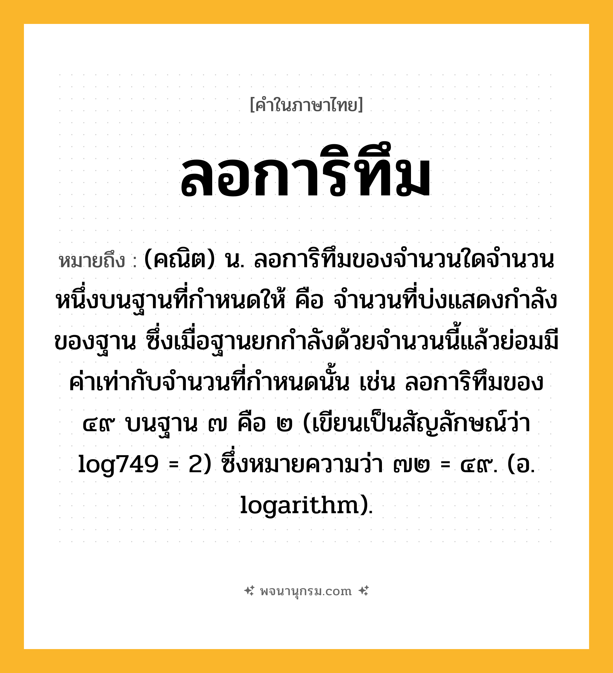 ลอการิทึม ความหมาย หมายถึงอะไร?, คำในภาษาไทย ลอการิทึม หมายถึง (คณิต) น. ลอการิทึมของจํานวนใดจํานวนหนึ่งบนฐานที่กําหนดให้ คือ จํานวนที่บ่งแสดงกําลังของฐาน ซึ่งเมื่อฐานยกกําลังด้วยจํานวนนี้แล้วย่อมมีค่าเท่ากับจํานวนที่กําหนดนั้น เช่น ลอการิทึมของ ๔๙ บนฐาน ๗ คือ ๒ (เขียนเป็นสัญลักษณ์ว่า log749 = 2) ซึ่งหมายความว่า ๗๒ = ๔๙. (อ. logarithm).