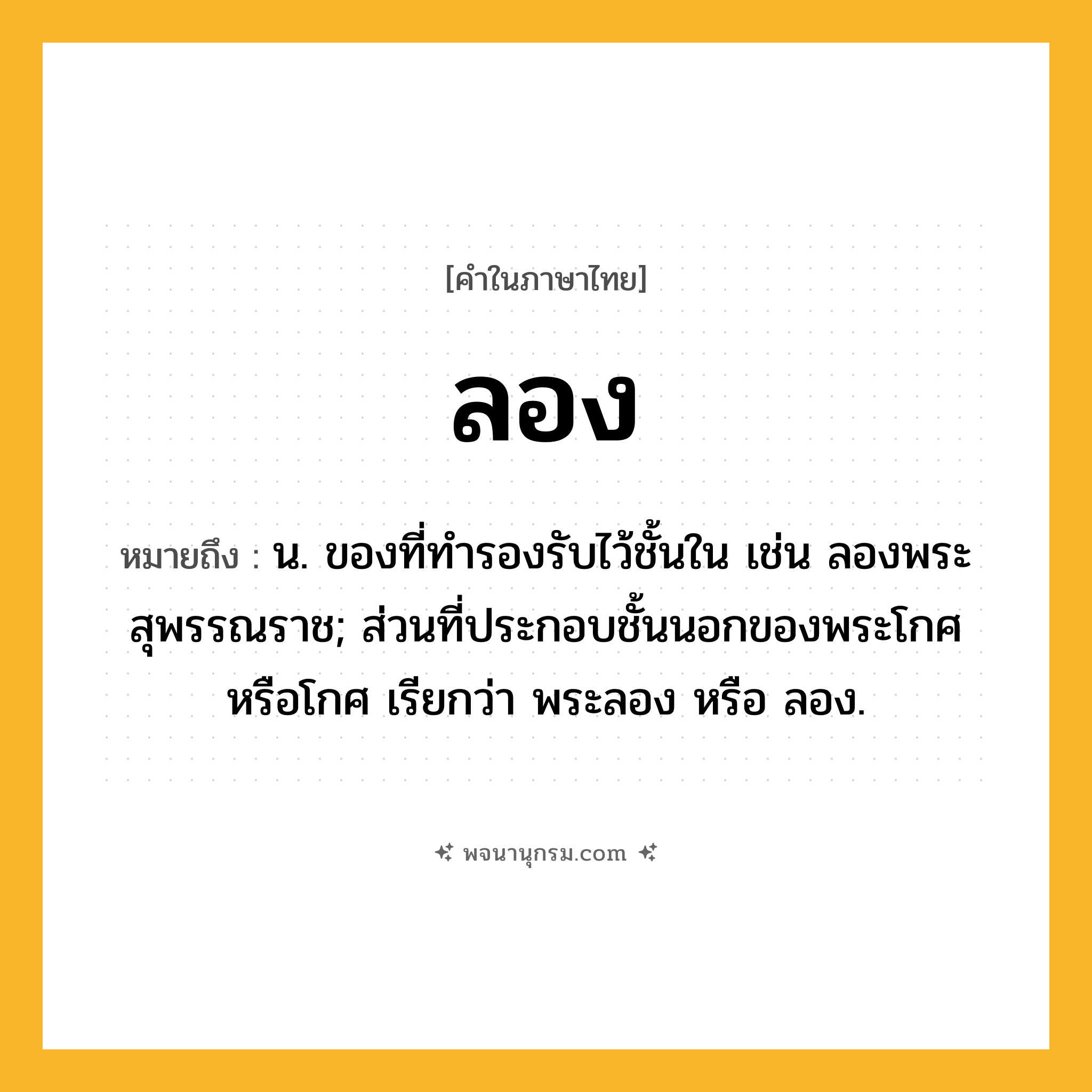 ลอง ความหมาย หมายถึงอะไร?, คำในภาษาไทย ลอง หมายถึง น. ของที่ทํารองรับไว้ชั้นใน เช่น ลองพระสุพรรณราช; ส่วนที่ประกอบชั้นนอกของพระโกศหรือโกศ เรียกว่า พระลอง หรือ ลอง.