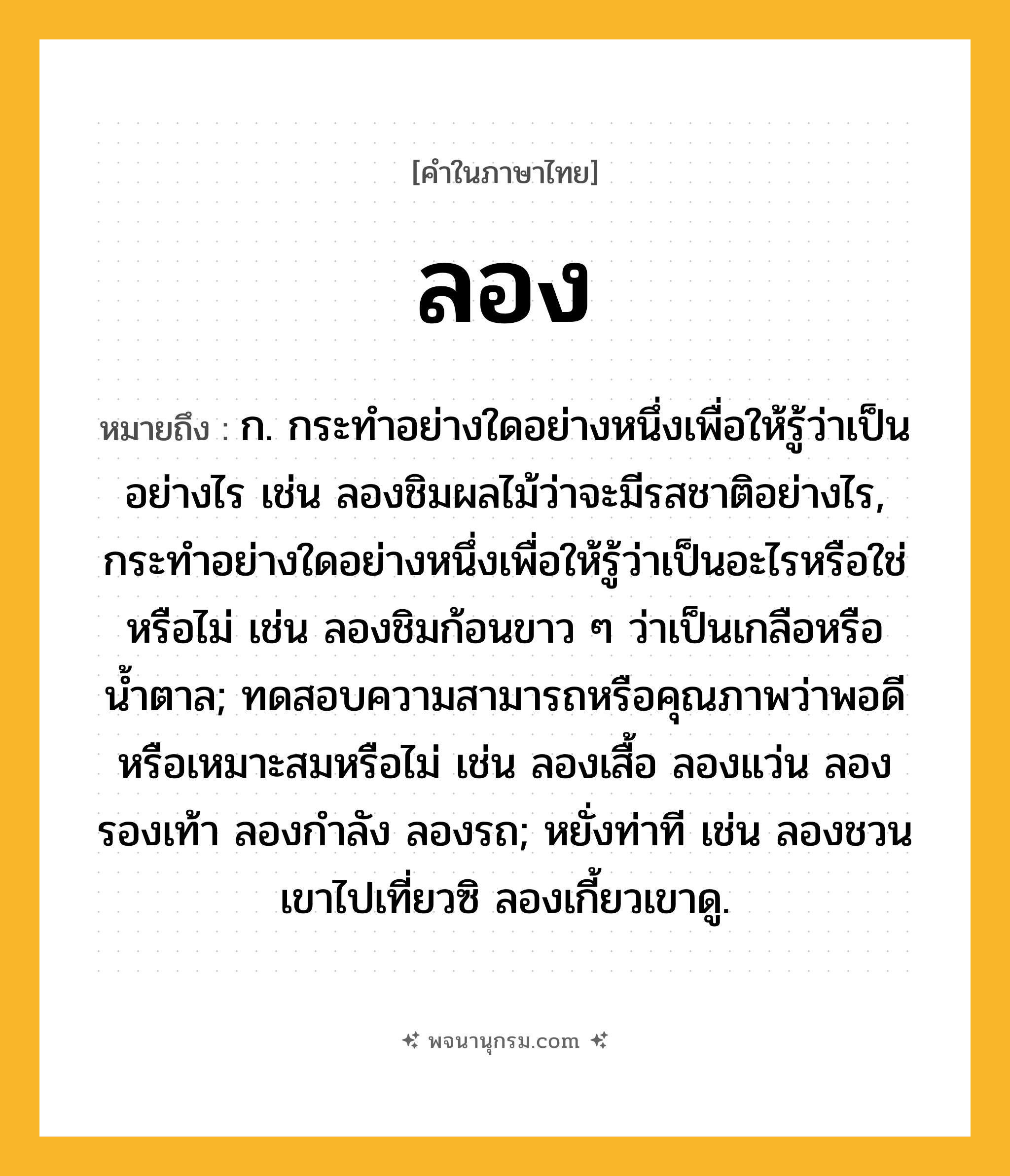 ลอง ความหมาย หมายถึงอะไร?, คำในภาษาไทย ลอง หมายถึง ก. กระทำอย่างใดอย่างหนึ่งเพื่อให้รู้ว่าเป็นอย่างไร เช่น ลองชิมผลไม้ว่าจะมีรสชาติอย่างไร, กระทำอย่างใดอย่างหนึ่งเพื่อให้รู้ว่าเป็นอะไรหรือใช่หรือไม่ เช่น ลองชิมก้อนขาว ๆ ว่าเป็นเกลือหรือน้ำตาล; ทดสอบความสามารถหรือคุณภาพว่าพอดีหรือเหมาะสมหรือไม่ เช่น ลองเสื้อ ลองแว่น ลองรองเท้า ลองกำลัง ลองรถ; หยั่งท่าที เช่น ลองชวนเขาไปเที่ยวซิ ลองเกี้ยวเขาดู.