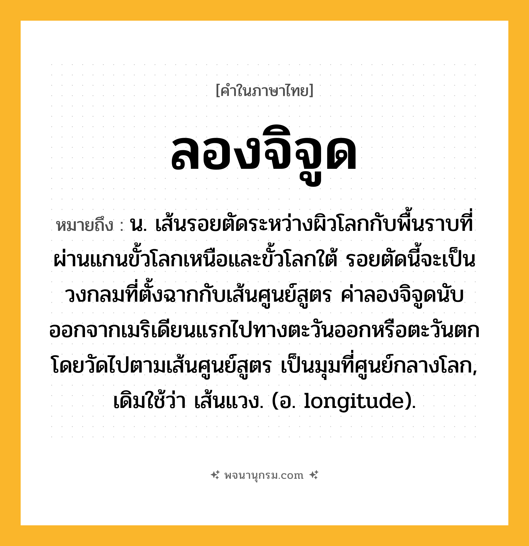 ลองจิจูด ความหมาย หมายถึงอะไร?, คำในภาษาไทย ลองจิจูด หมายถึง น. เส้นรอยตัดระหว่างผิวโลกกับพื้นราบที่ผ่านแกนขั้วโลกเหนือและขั้วโลกใต้ รอยตัดนี้จะเป็นวงกลมที่ตั้งฉากกับเส้นศูนย์สูตร ค่าลองจิจูดนับออกจากเมริเดียนแรกไปทางตะวันออกหรือตะวันตก โดยวัดไปตามเส้นศูนย์สูตร เป็นมุมที่ศูนย์กลางโลก, เดิมใช้ว่า เส้นแวง. (อ. longitude).