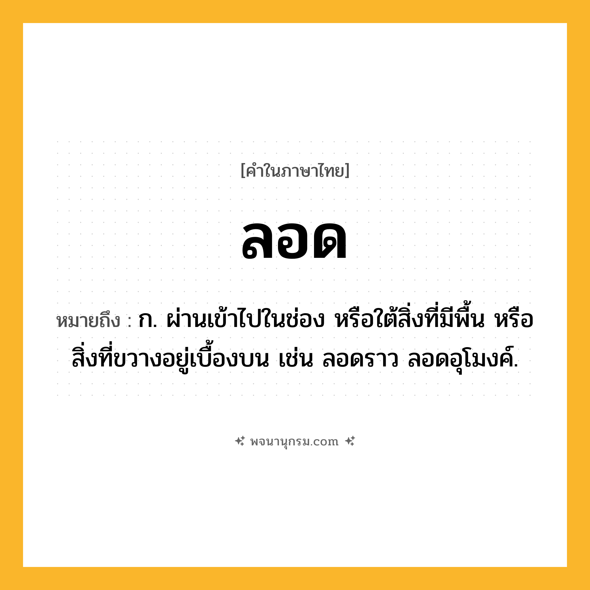 ลอด ความหมาย หมายถึงอะไร?, คำในภาษาไทย ลอด หมายถึง ก. ผ่านเข้าไปในช่อง หรือใต้สิ่งที่มีพื้น หรือสิ่งที่ขวางอยู่เบื้องบน เช่น ลอดราว ลอดอุโมงค์.