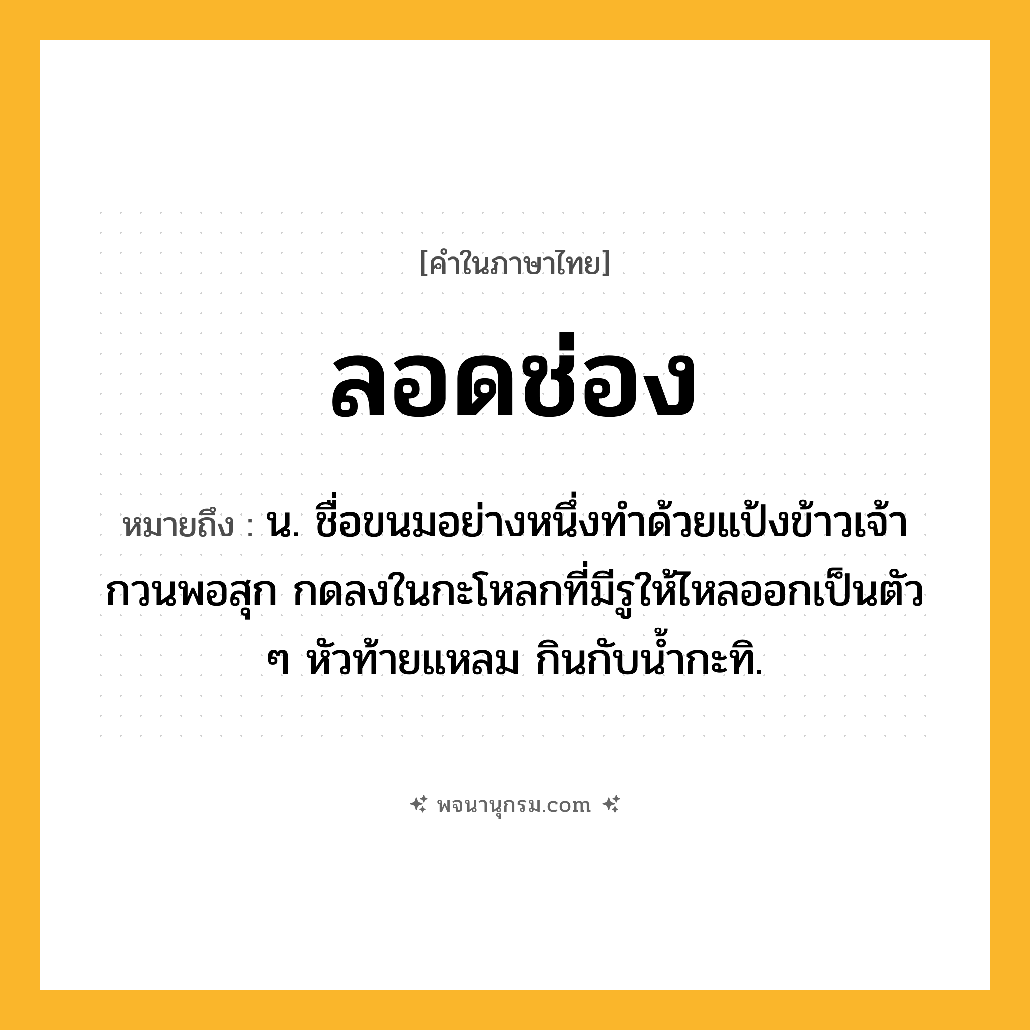 ลอดช่อง ความหมาย หมายถึงอะไร?, คำในภาษาไทย ลอดช่อง หมายถึง น. ชื่อขนมอย่างหนึ่งทําด้วยแป้งข้าวเจ้ากวนพอสุก กดลงในกะโหลกที่มีรูให้ไหลออกเป็นตัว ๆ หัวท้ายแหลม กินกับน้ำกะทิ.