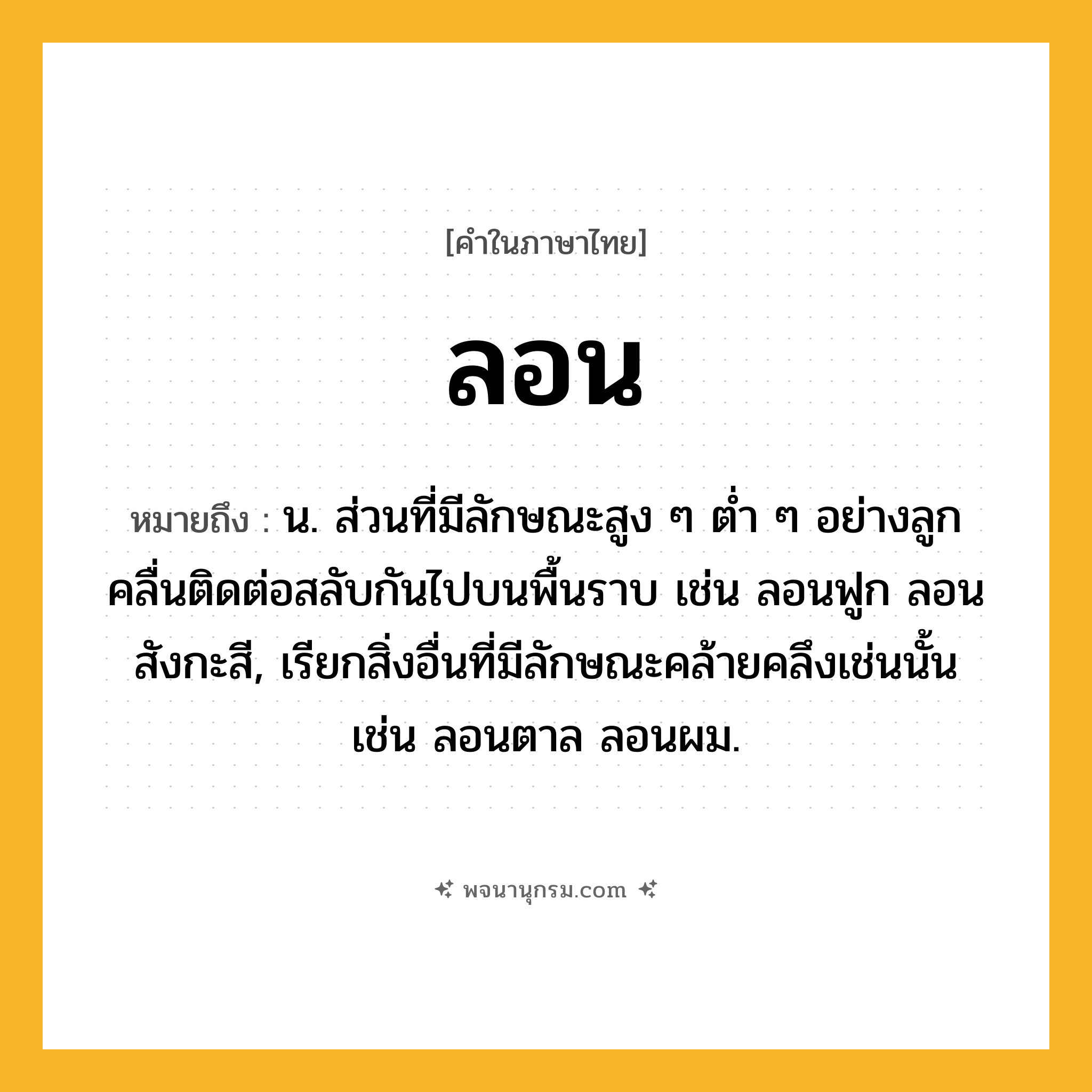 ลอน ความหมาย หมายถึงอะไร?, คำในภาษาไทย ลอน หมายถึง น. ส่วนที่มีลักษณะสูง ๆ ตํ่า ๆ อย่างลูกคลื่นติดต่อสลับกันไปบนพื้นราบ เช่น ลอนฟูก ลอนสังกะสี, เรียกสิ่งอื่นที่มีลักษณะคล้ายคลึงเช่นนั้น เช่น ลอนตาล ลอนผม.