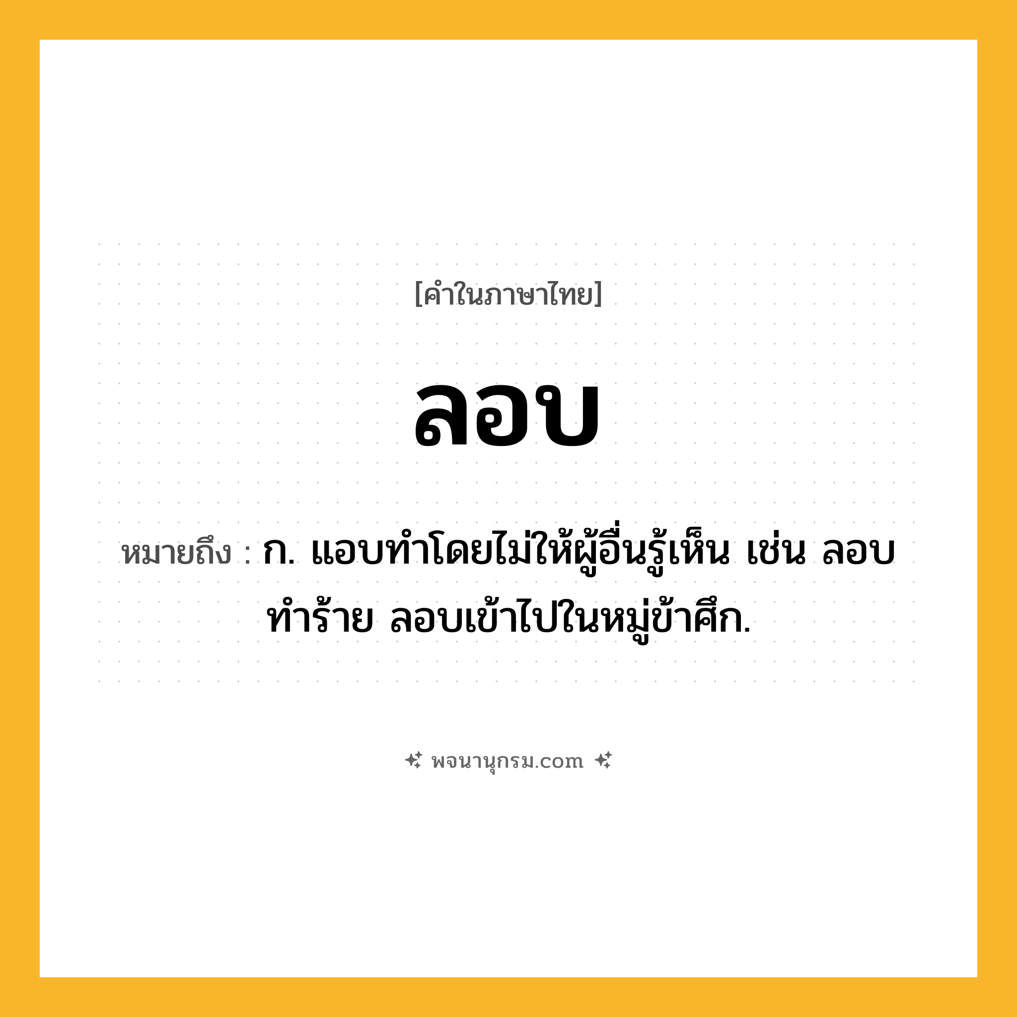 ลอบ ความหมาย หมายถึงอะไร?, คำในภาษาไทย ลอบ หมายถึง ก. แอบทำโดยไม่ให้ผู้อื่นรู้เห็น เช่น ลอบทำร้าย ลอบเข้าไปในหมู่ข้าศึก.