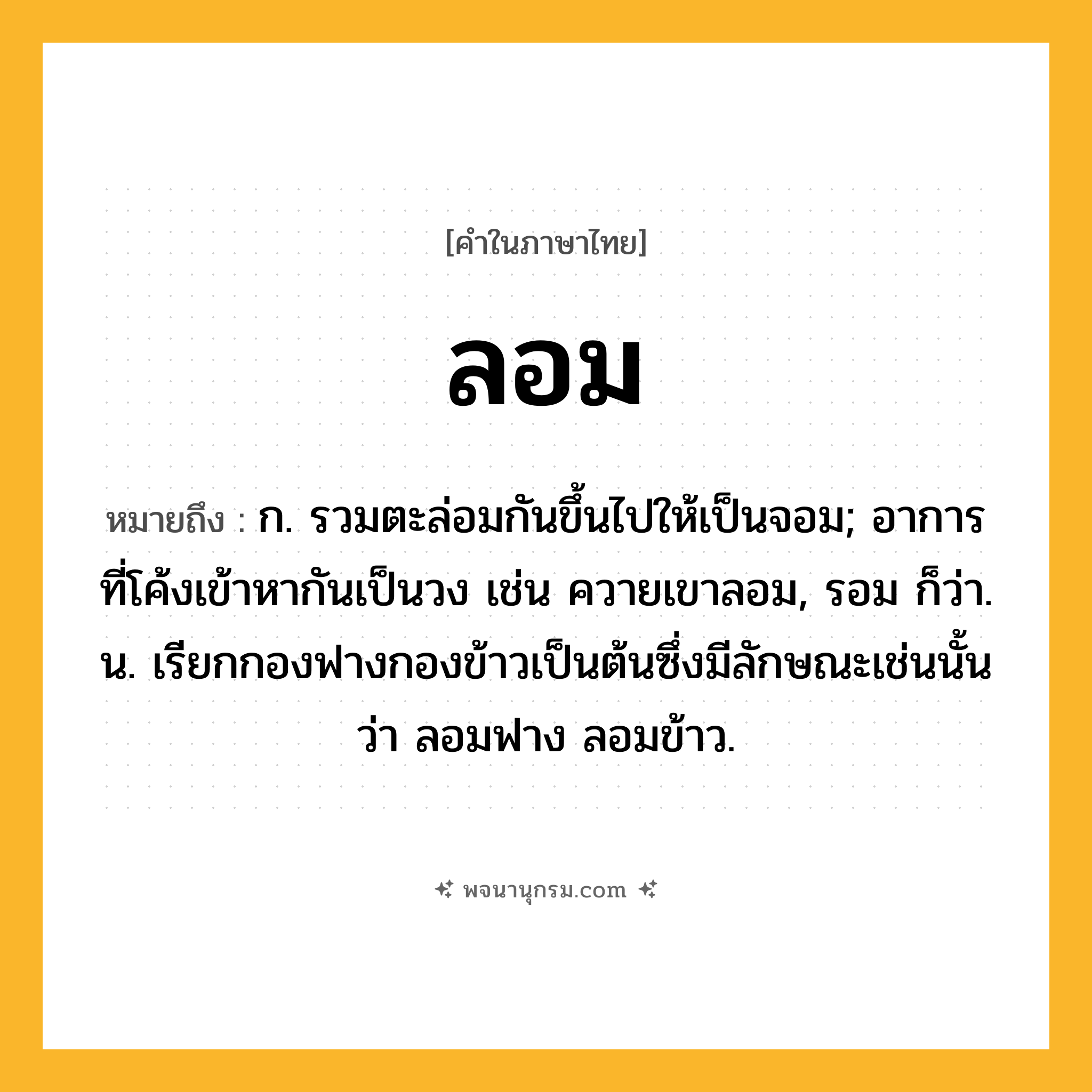 ลอม ความหมาย หมายถึงอะไร?, คำในภาษาไทย ลอม หมายถึง ก. รวมตะล่อมกันขึ้นไปให้เป็นจอม; อาการที่โค้งเข้าหากันเป็นวง เช่น ควายเขาลอม, รอม ก็ว่า. น. เรียกกองฟางกองข้าวเป็นต้นซึ่งมีลักษณะเช่นนั้นว่า ลอมฟาง ลอมข้าว.