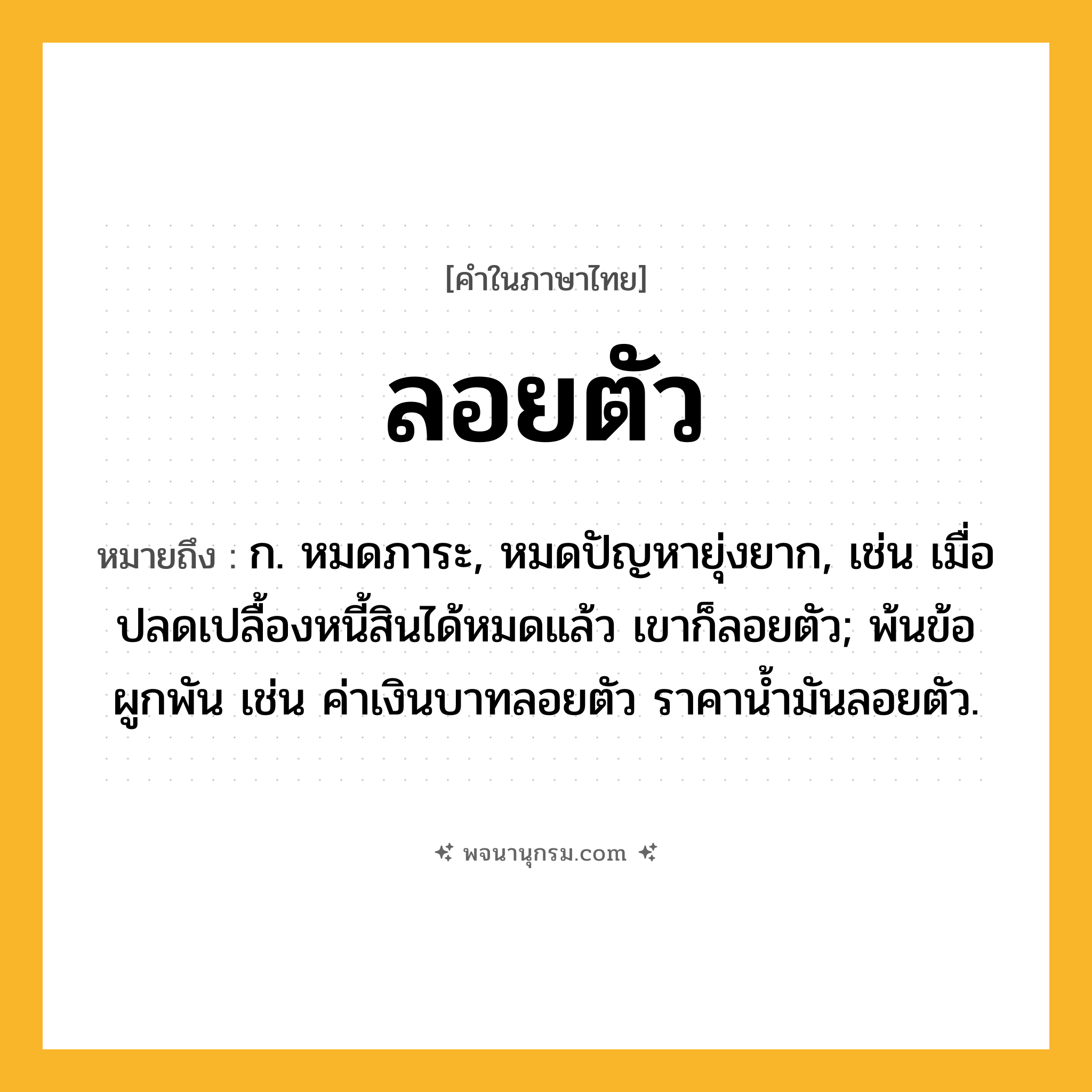 ลอยตัว ความหมาย หมายถึงอะไร?, คำในภาษาไทย ลอยตัว หมายถึง ก. หมดภาระ, หมดปัญหายุ่งยาก, เช่น เมื่อปลดเปลื้องหนี้สินได้หมดแล้ว เขาก็ลอยตัว; พ้นข้อผูกพัน เช่น ค่าเงินบาทลอยตัว ราคาน้ำมันลอยตัว.