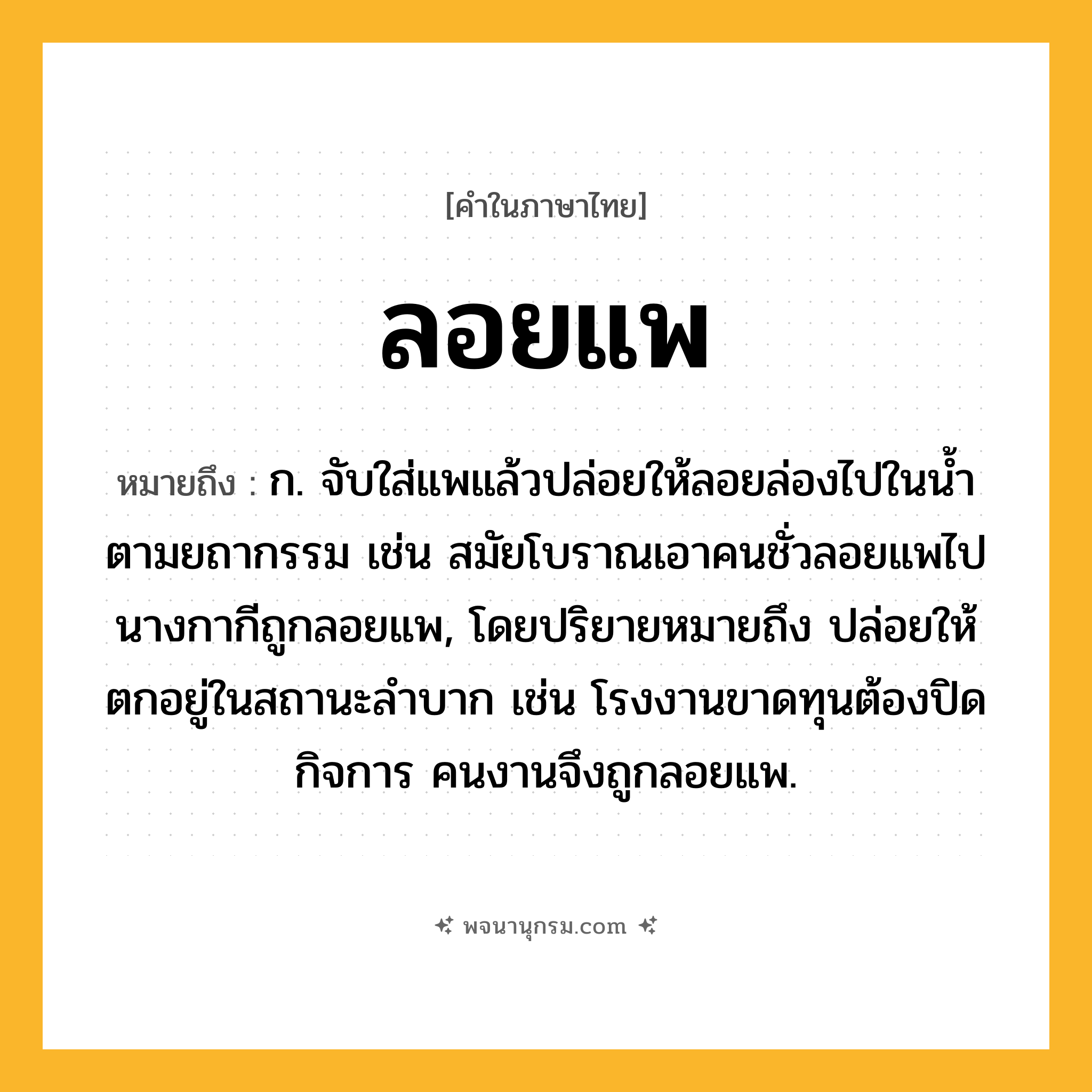 ลอยแพ ความหมาย หมายถึงอะไร?, คำในภาษาไทย ลอยแพ หมายถึง ก. จับใส่แพแล้วปล่อยให้ลอยล่องไปในน้ำตามยถากรรม เช่น สมัยโบราณเอาคนชั่วลอยแพไป นางกากีถูกลอยแพ, โดยปริยายหมายถึง ปล่อยให้ตกอยู่ในสถานะลำบาก เช่น โรงงานขาดทุนต้องปิดกิจการ คนงานจึงถูกลอยแพ.