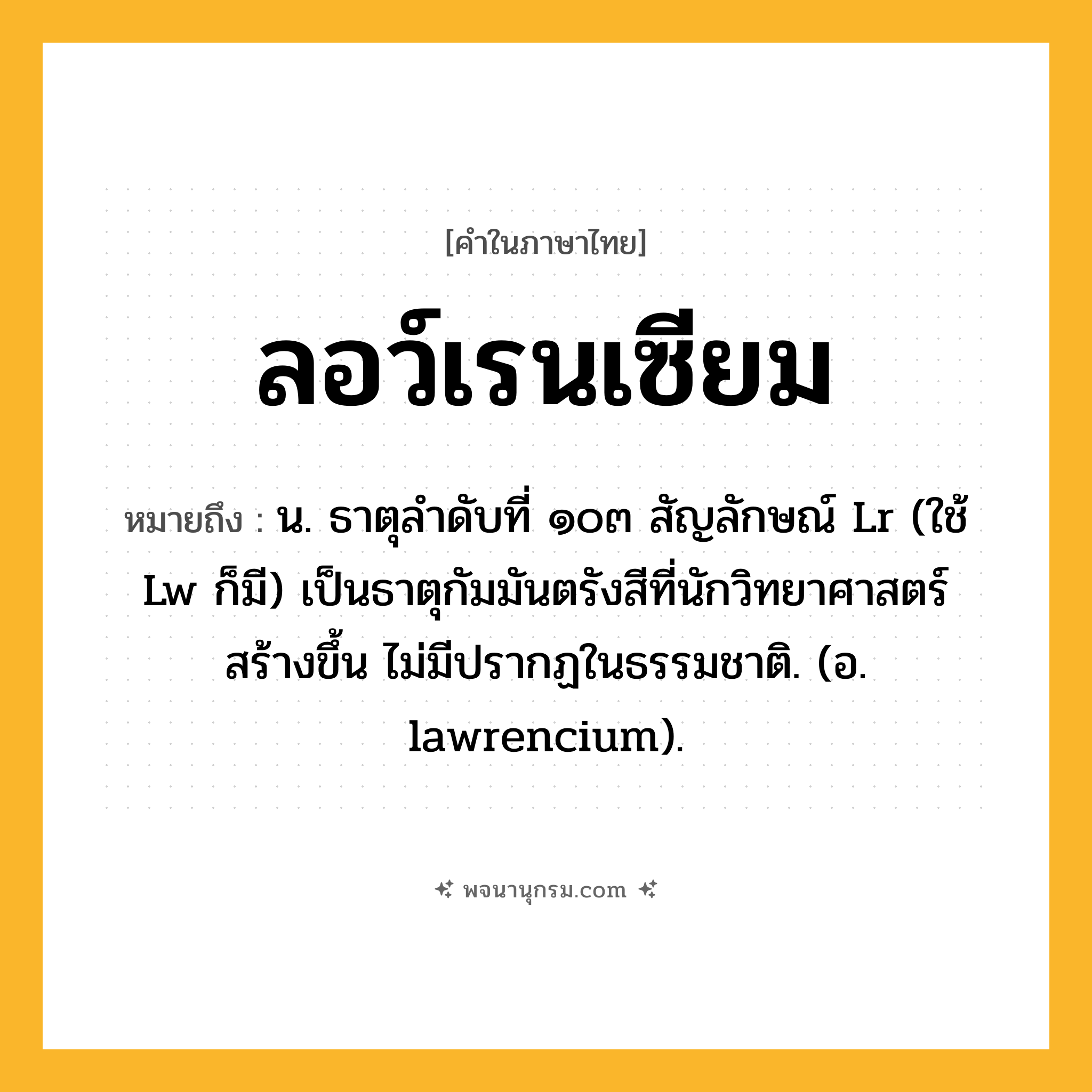 ลอว์เรนเซียม ความหมาย หมายถึงอะไร?, คำในภาษาไทย ลอว์เรนเซียม หมายถึง น. ธาตุลําดับที่ ๑๐๓ สัญลักษณ์ Lr (ใช้ Lw ก็มี) เป็นธาตุกัมมันตรังสีที่นักวิทยาศาสตร์ สร้างขึ้น ไม่มีปรากฏในธรรมชาติ. (อ. lawrencium).