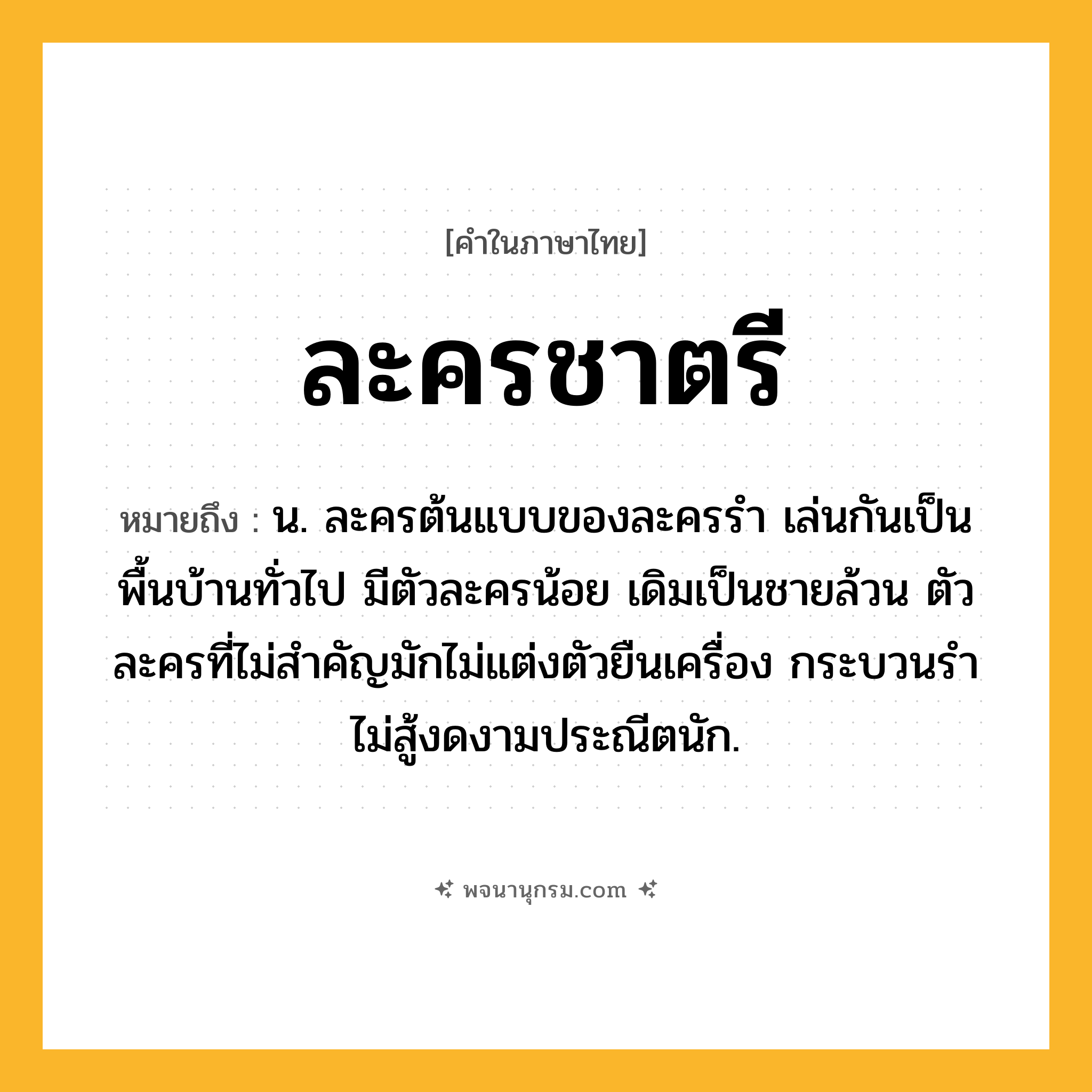 ละครชาตรี ความหมาย หมายถึงอะไร?, คำในภาษาไทย ละครชาตรี หมายถึง น. ละครต้นแบบของละครรำ เล่นกันเป็นพื้นบ้านทั่วไป มีตัวละครน้อย เดิมเป็นชายล้วน ตัวละครที่ไม่สำคัญมักไม่แต่งตัวยืนเครื่อง กระบวนรำไม่สู้งดงามประณีตนัก.