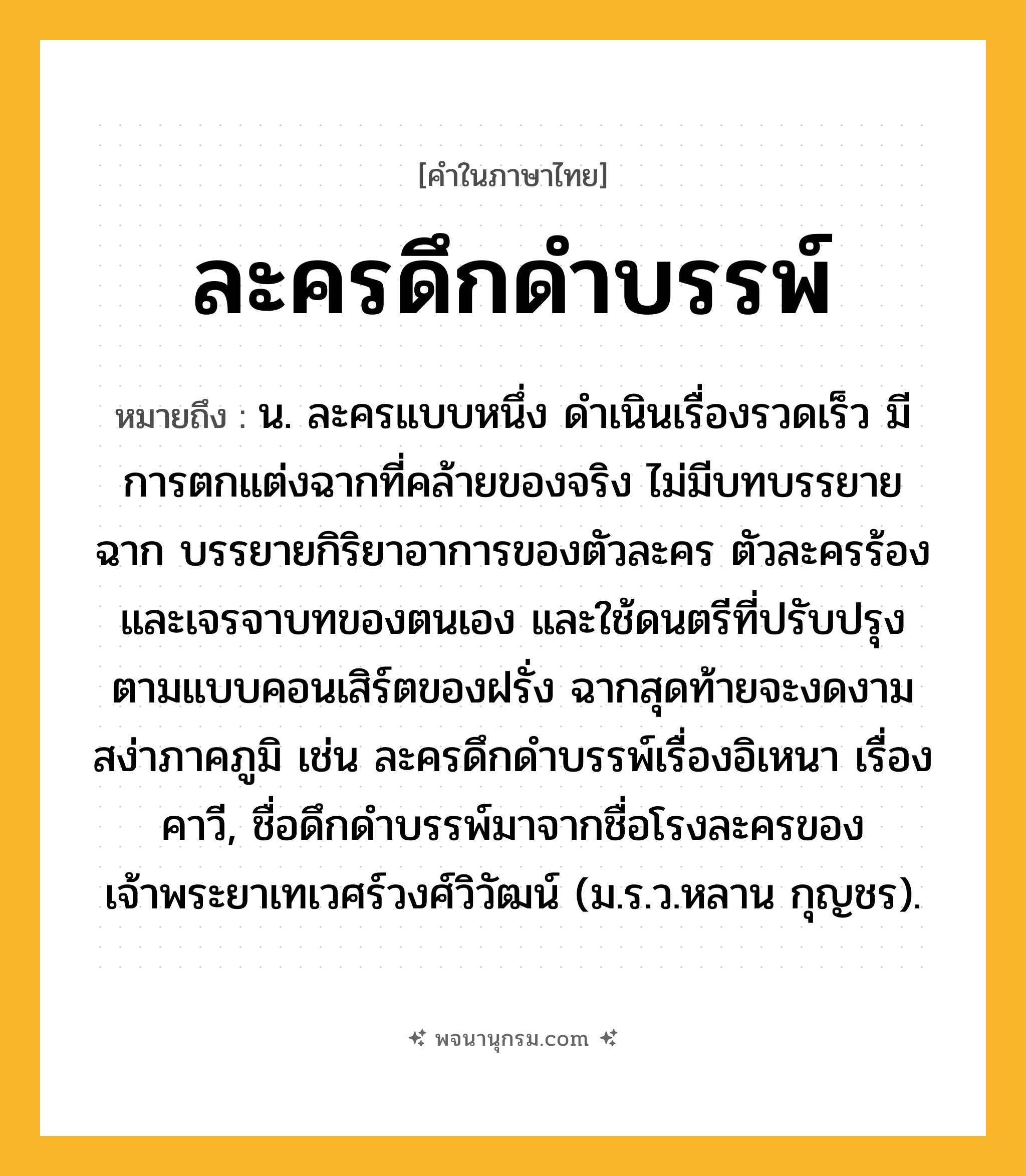 ละครดึกดำบรรพ์ ความหมาย หมายถึงอะไร?, คำในภาษาไทย ละครดึกดำบรรพ์ หมายถึง น. ละครแบบหนึ่ง ดำเนินเรื่องรวดเร็ว มีการตกแต่งฉากที่คล้ายของจริง ไม่มีบทบรรยายฉาก บรรยายกิริยาอาการของตัวละคร ตัวละครร้องและเจรจาบทของตนเอง และใช้ดนตรีที่ปรับปรุงตามแบบคอนเสิร์ตของฝรั่ง ฉากสุดท้ายจะงดงามสง่าภาคภูมิ เช่น ละครดึกดำบรรพ์เรื่องอิเหนา เรื่องคาวี, ชื่อดึกดำบรรพ์มาจากชื่อโรงละครของเจ้าพระยาเทเวศร์วงศ์วิวัฒน์ (ม.ร.ว.หลาน กุญชร).