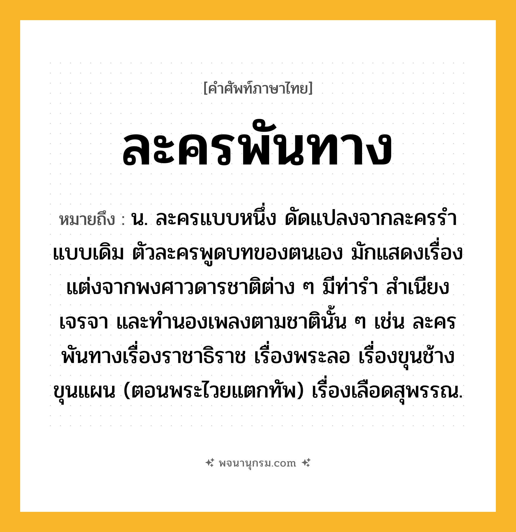 ละครพันทาง ความหมาย หมายถึงอะไร?, คำในภาษาไทย ละครพันทาง หมายถึง น. ละครแบบหนึ่ง ดัดแปลงจากละครรำแบบเดิม ตัวละครพูดบทของตนเอง มักแสดงเรื่องแต่งจากพงศาวดารชาติต่าง ๆ มีท่ารำ สำเนียงเจรจา และทำนองเพลงตามชาตินั้น ๆ เช่น ละครพันทางเรื่องราชาธิราช เรื่องพระลอ เรื่องขุนช้างขุนแผน (ตอนพระไวยแตกทัพ) เรื่องเลือดสุพรรณ.