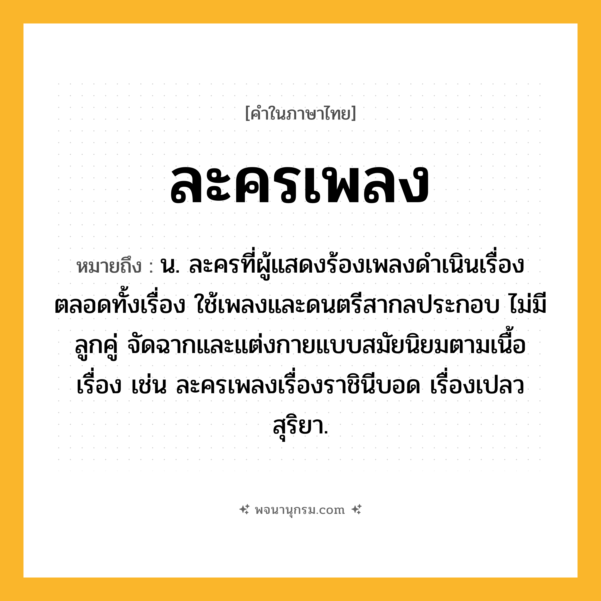 ละครเพลง ความหมาย หมายถึงอะไร?, คำในภาษาไทย ละครเพลง หมายถึง น. ละครที่ผู้แสดงร้องเพลงดำเนินเรื่องตลอดทั้งเรื่อง ใช้เพลงและดนตรีสากลประกอบ ไม่มีลูกคู่ จัดฉากและแต่งกายแบบสมัยนิยมตามเนื้อเรื่อง เช่น ละครเพลงเรื่องราชินีบอด เรื่องเปลวสุริยา.