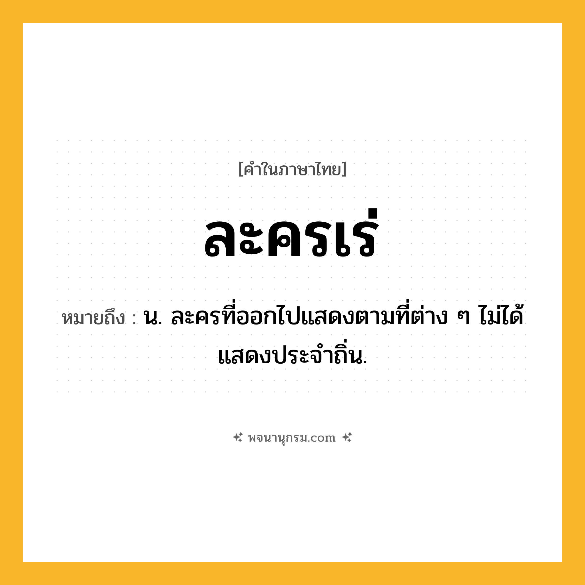 ละครเร่ ความหมาย หมายถึงอะไร?, คำในภาษาไทย ละครเร่ หมายถึง น. ละครที่ออกไปแสดงตามที่ต่าง ๆ ไม่ได้แสดงประจำถิ่น.
