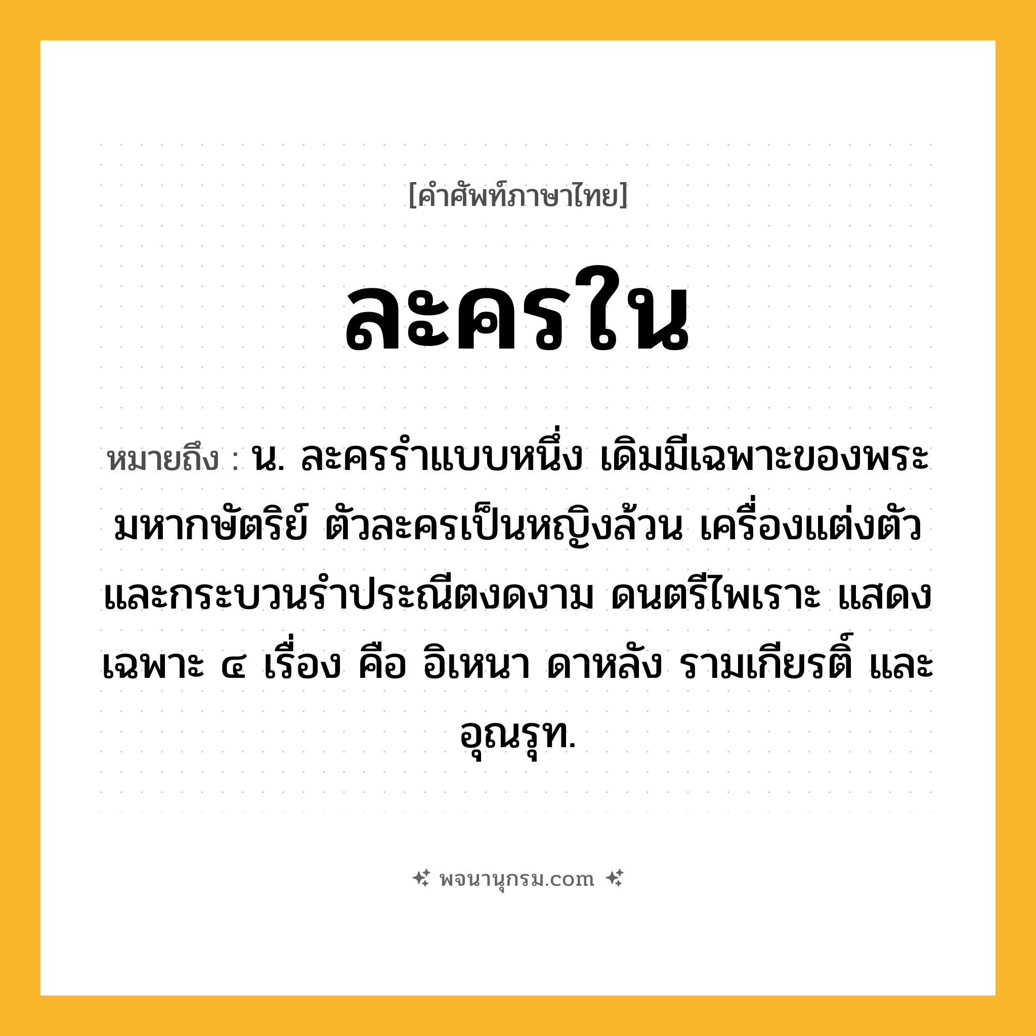 ละครใน ความหมาย หมายถึงอะไร?, คำในภาษาไทย ละครใน หมายถึง น. ละครรำแบบหนึ่ง เดิมมีเฉพาะของพระมหากษัตริย์ ตัวละครเป็นหญิงล้วน เครื่องแต่งตัวและกระบวนรำประณีตงดงาม ดนตรีไพเราะ แสดงเฉพาะ ๔ เรื่อง คือ อิเหนา ดาหลัง รามเกียรติ์ และอุณรุท.
