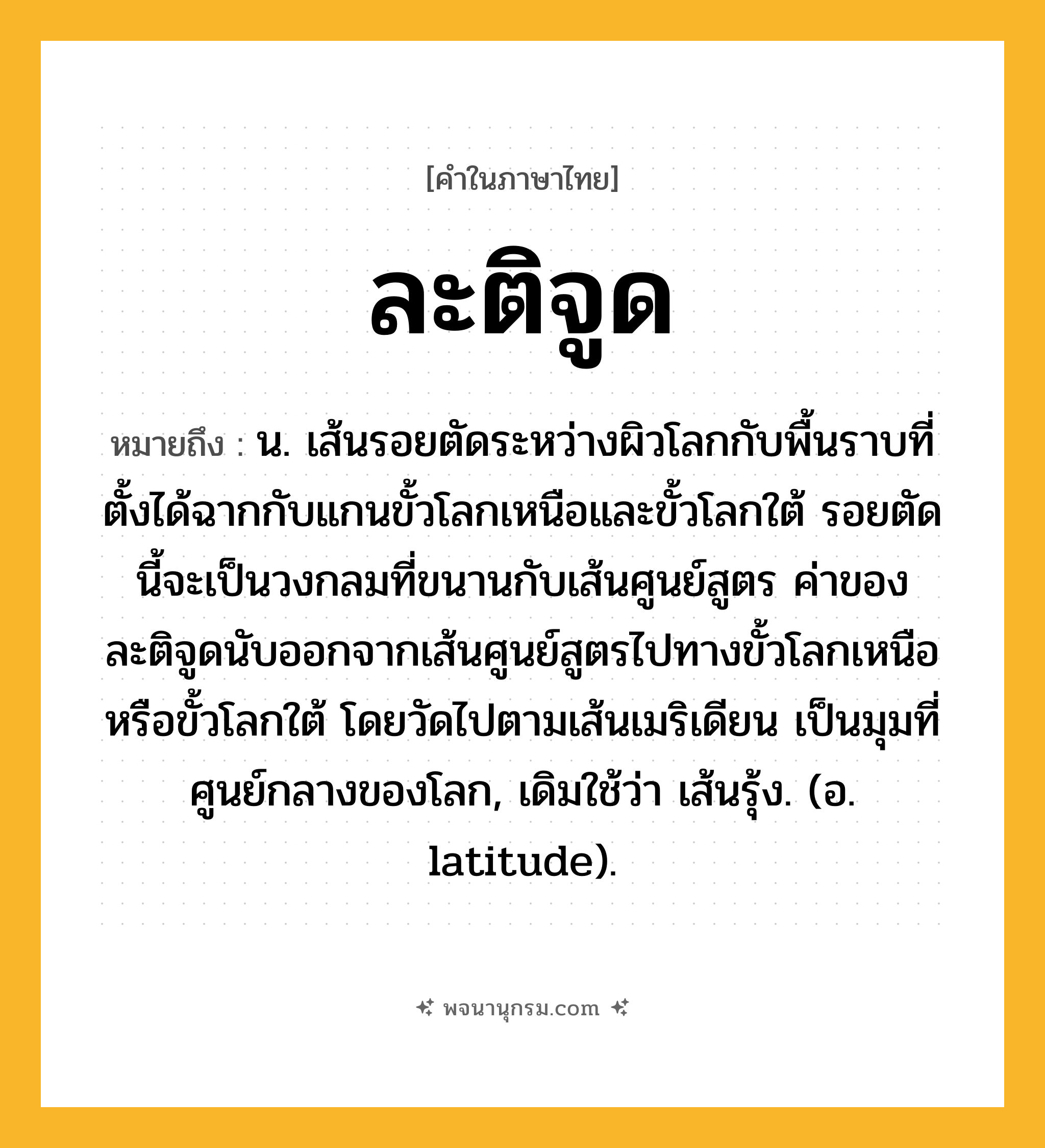 ละติจูด ความหมาย หมายถึงอะไร?, คำในภาษาไทย ละติจูด หมายถึง น. เส้นรอยตัดระหว่างผิวโลกกับพื้นราบที่ตั้งได้ฉากกับแกนขั้วโลกเหนือและขั้วโลกใต้ รอยตัดนี้จะเป็นวงกลมที่ขนานกับเส้นศูนย์สูตร ค่าของละติจูดนับออกจากเส้นศูนย์สูตรไปทางขั้วโลกเหนือหรือขั้วโลกใต้ โดยวัดไปตามเส้นเมริเดียน เป็นมุมที่ศูนย์กลางของโลก, เดิมใช้ว่า เส้นรุ้ง. (อ. latitude).