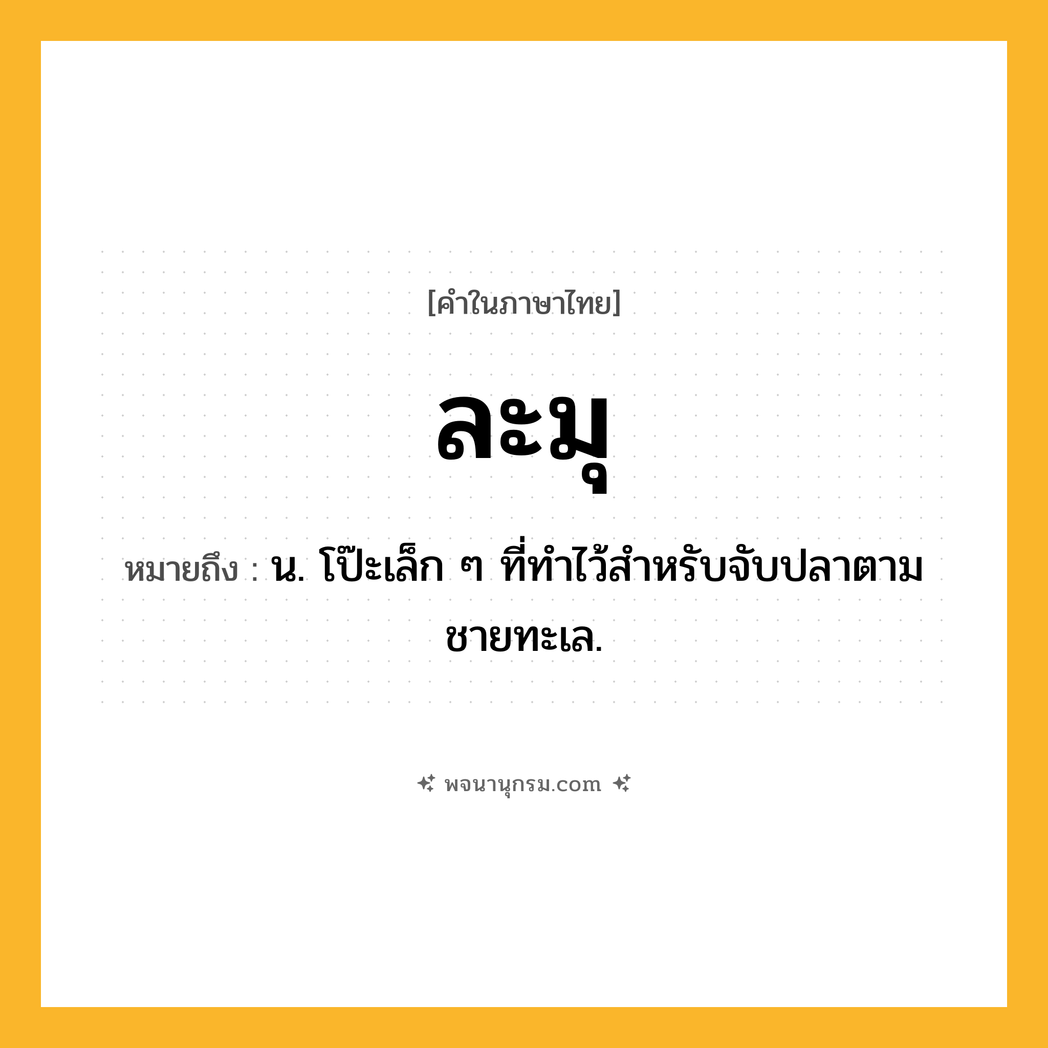 ละมุ ความหมาย หมายถึงอะไร?, คำในภาษาไทย ละมุ หมายถึง น. โป๊ะเล็ก ๆ ที่ทําไว้สําหรับจับปลาตามชายทะเล.