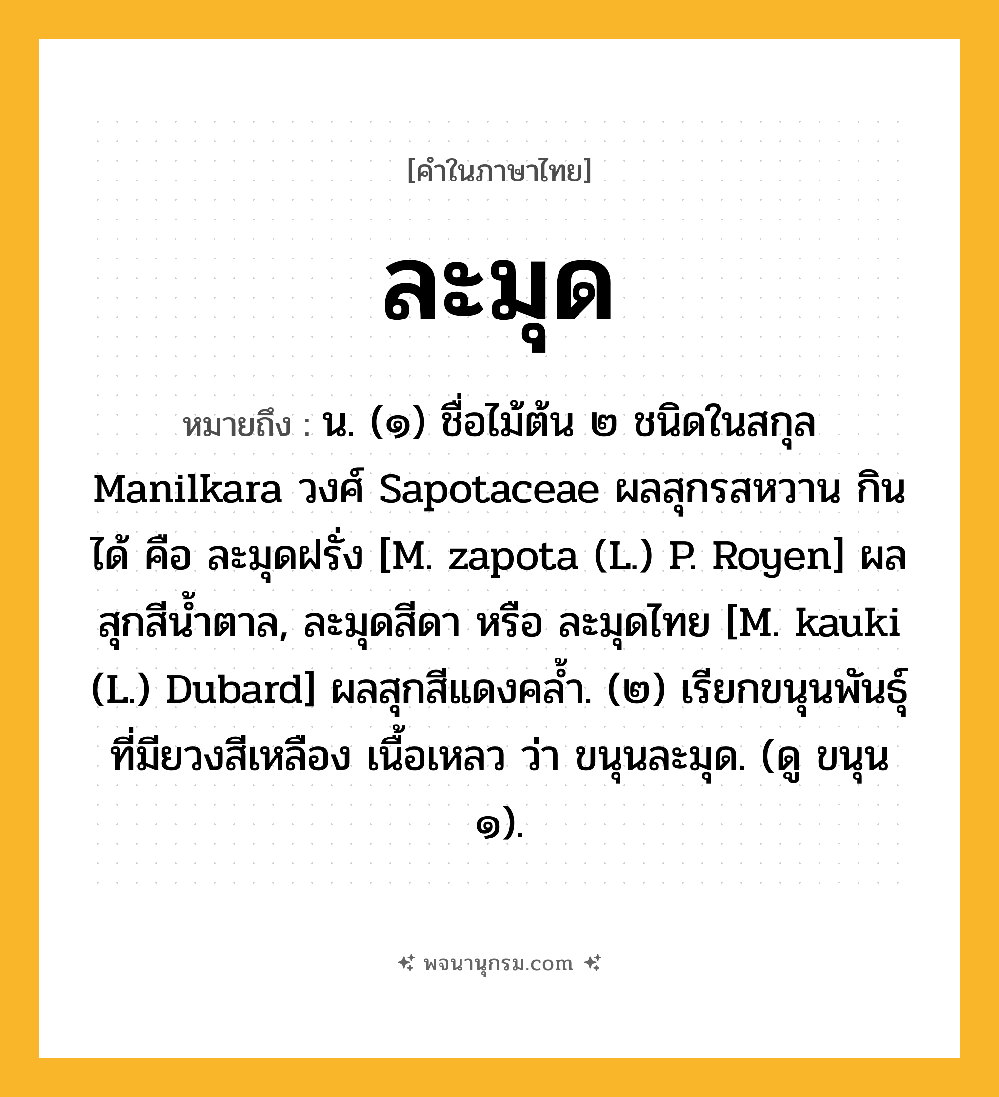ละมุด ความหมาย หมายถึงอะไร?, คำในภาษาไทย ละมุด หมายถึง น. (๑) ชื่อไม้ต้น ๒ ชนิดในสกุล Manilkara วงศ์ Sapotaceae ผลสุกรสหวาน กินได้ คือ ละมุดฝรั่ง [M. zapota (L.) P. Royen] ผลสุกสีนํ้าตาล, ละมุดสีดา หรือ ละมุดไทย [M. kauki (L.) Dubard] ผลสุกสีแดงคลํ้า. (๒) เรียกขนุนพันธุ์ที่มียวงสีเหลือง เนื้อเหลว ว่า ขนุนละมุด. (ดู ขนุน ๑).