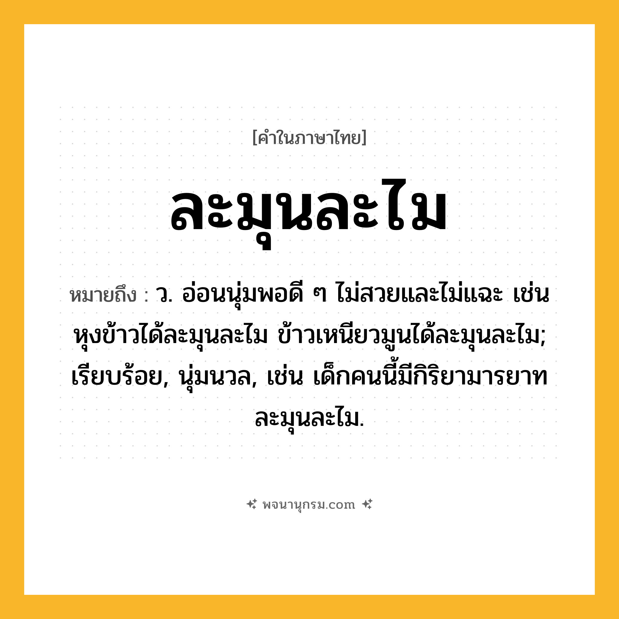 ละมุนละไม ความหมาย หมายถึงอะไร?, คำในภาษาไทย ละมุนละไม หมายถึง ว. อ่อนนุ่มพอดี ๆ ไม่สวยและไม่แฉะ เช่น หุงข้าวได้ละมุนละไม ข้าวเหนียวมูนได้ละมุนละไม; เรียบร้อย, นุ่มนวล, เช่น เด็กคนนี้มีกิริยามารยาทละมุนละไม.