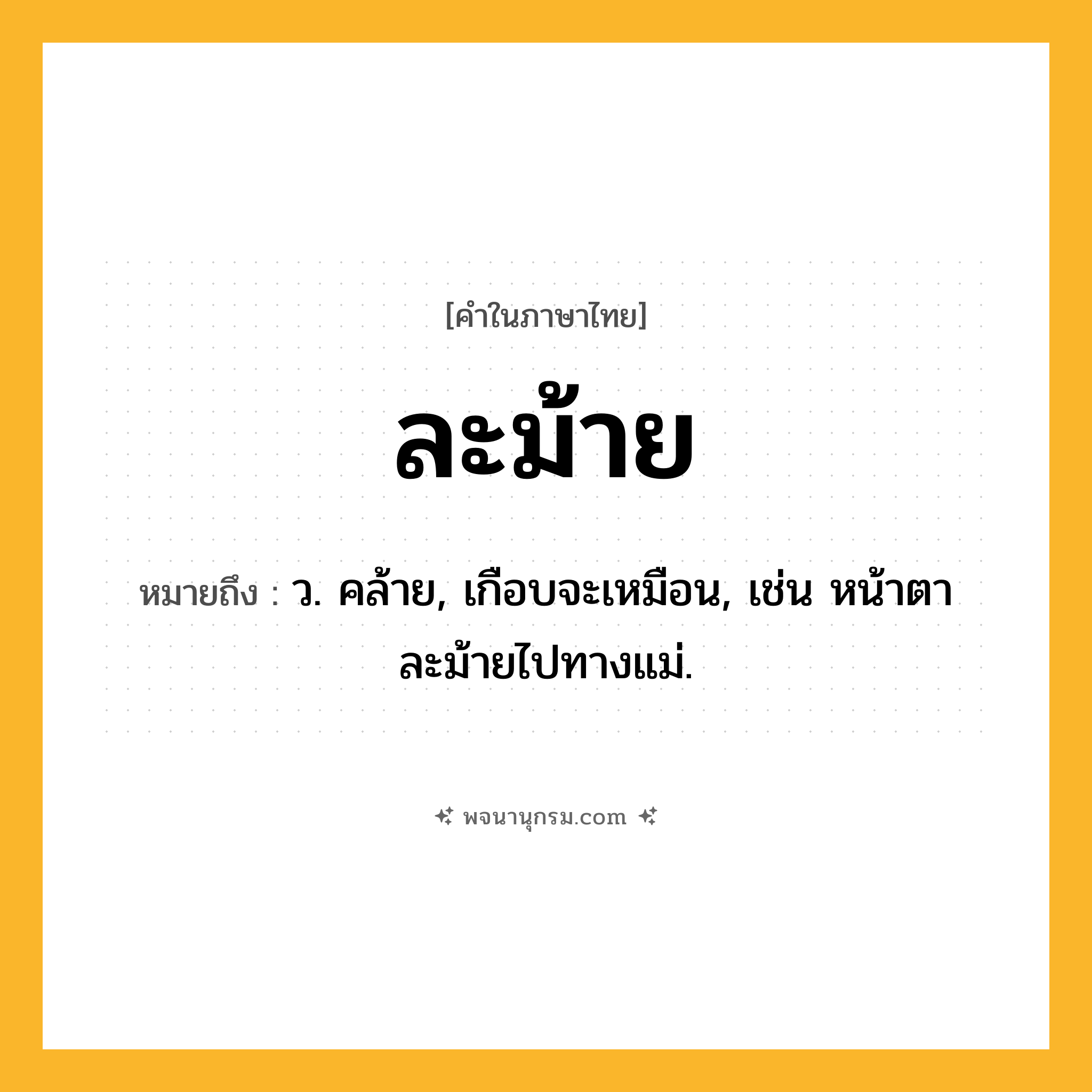 ละม้าย ความหมาย หมายถึงอะไร?, คำในภาษาไทย ละม้าย หมายถึง ว. คล้าย, เกือบจะเหมือน, เช่น หน้าตาละม้ายไปทางแม่.